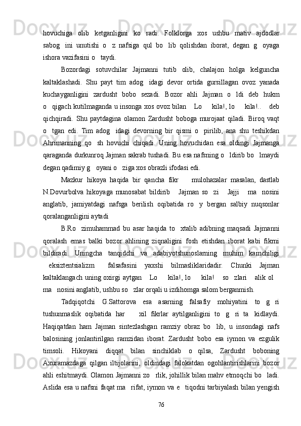 hovuchiga   olib   ketganligini   ko radi.   Folklorga   xos   ushbu   mativ   ajdodlar
sabog ini   unutishi   o z   nafsiga   qul   bo lib   qolishdan   iborat,   degan   g oyaga	
   
ishora vazifasini o taydi.	

Bozordagi   sotuvchilar   Jajmanni   tutib   olib,   chalajon   holga   kelguncha
kaltaklashadi.   Shu   payt   tim   adog idagi   devor   ortida   gursillagan   ovoz   yanada	

kuchayganligini   zardusht   bobo   sezadi.   Bozor   ahli   Jajman   o ldi   deb   hukm	

o qigach kutilmaganda u insonga xos ovoz bilan  Lo   kila!, lo   kila!..  deb	
    
qichqiradi.   Shu   paytdagina   olamon   Zardusht   boboga   murojaat   qiladi.   Biroq   vaqt
o tgan   edi.   Tim   adog idagi   devorning   bir   qismi   o pirilib,   ana   shu   teshikdan
  
Ahrimanning   qo sh   hovuchi   chiqadi.   Uning   hovuchidan   esa   oldingi   Jajmanga	

qaraganda durkunroq Jajman sakrab tushadi. Bu esa nafsning o ldirib bo lmaydi	
 
degan qadimiy g oyani o ziga xos obrazli ifodasi edi.	
 
Mazkur   hikoya   haqida   bir   qancha   fikr     mulohazalar   masalan,   dastlab	

N.Dovurbolva   hikoyaga   munosabat   bildirib   Jajman   so zi   Jajji   ma nosini	
    
anglatib,   jamiyatdagi   nafsga   berilish   oqibatida   ro y   bergan   salbiy   nuqsonlar	

qoralanganligini aytadi	

B.Ro zimuhammad   bu   asar   haqida   to xtalib   adibning   maqsadi   Jajmanni	
 
qoralash   emas   balki   bozor   ahlining   ziqnaligini   fosh   etishdan   iborat   kabi   fikrni
bildiradi.   Uningcha   tanqidchi   va   adabiyotshunoslarning   muhim   kamchiligi
eksiztentsializm   falsafasini   yaxshi   bilmasliklaridadir.   Chunki   Jajman	
 
kaltaklangach uning oxirgi aytgan  Lo   kila!, lo   kila!  so zlari  alik ol	
      
ma nosini anglatib, ushbu so zlar orqali u izdihomga salom berganmish.	
 
Tadqiqotchi   G.Sattorova   esa   asarning   falsafiy   mohiyatini   to g ri	
 
tushunmaslik   oqibatida   har     xil   fikrlar   aytilganligini   to g ri   ta kidlaydi.	
   
Haqiqatdan   ham   Jajman   sintezlashgan   ramziy   obraz   bo lib,   u   insondagi   nafs	

balosining   jonlantirilgan   ramzidan   iborat.   Zardusht   bobo   esa   iymon   va   ezgulik
timsoli.   Hikoyani   diqqat   bilan   sinchiklab   o qilsa,   Zardusht   boboning	

Axuramazdaga   qilgan   iltijolarini,   oldindagi   falokatdan   ogohlantirishlarini   bozor
ahli eshitmaydi. Olamon Jajmanni zo rlik, johillik bilan mahv etmoqchi bo ladi.	
 
Aslida esa u nafsni faqat ma rifat, iymon va e tiqodni tarbiyalash bilan yengish	
 
76 