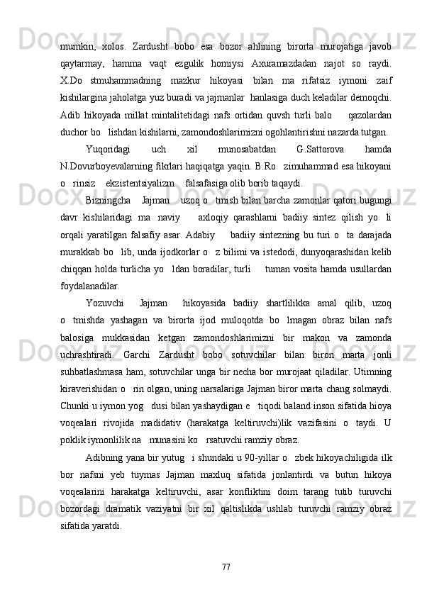 mumkin,   xolos.   Zardusht   bobo   esa   bozor   ahlining   birorta   murojatiga   javob
qaytarmay,   hamma   vaqt   ezgulik   homiysi   Axuramazdadan   najot   so raydi.
X.Do stmuhammadning   mazkur   hikoyasi   bilan   ma rifatsiz   iymoni   zaif	
 
kishilargina jaholatga yuz buradi va jajmanlar  hanlasiga duch keladilar demoqchi.
Adib   hikoyada   millat   mintalitetidagi   nafs   ortidan   quvsh   turli   balo     qazolardan	

duchor bo lishdan kishilarni, zamondoshlarimizni ogohlantirishni nazarda tutgan.	

Yuqoridagi   uch   xil   munosabatdan   G.Sattorova   hamda
N.Dovurboyevalarning fikrlari haqiqatga yaqin. B.Ro zimuhammad esa hikoyani	

o rinsiz  ekzistentsiyalizm  falsafasiga olib borib taqaydi.	
  
Bizningcha  Jajman  uzoq o tmish bilan barcha zamonlar qatori bugungi	
  
davr   kishilaridagi   ma naviy     axloqiy   qarashlarni   badiiy   sintez   qilish   yo li	
  
orqali   yaratilgan   falsafiy   asar.   Adabiy     badiiy   sintezning   bu   turi   o ta   darajada	
 
murakkab bo lib, unda ijodkorlar o z bilimi  va istedodi, dunyoqarashidan kelib	
 
chiqqan holda turlicha yo ldan boradilar, turli   tuman vosita hamda usullardan	
 
foydalanadilar.
Yozuvchi   Jajman   hikoyasida   badiiy   shartlilikka   amal   qilib,   uzoq	
 
o tmishda   yashagan   va   birorta   ijod   muloqotda   bo lmagan   obraz   bilan   nafs	
 
balosiga   mukkasidan   ketgan   zamondoshlarimizni   bir   makon   va   zamonda
uchrashtiradi.   Garchi   Zardusht   bobo   sotuvchilar   bilan   biron   marta   jonli
suhbatlashmasa  ham, sotuvchilar unga bir necha bor murojaat qiladilar. Utimning
kiraverishidan o rin olgan, uning narsalariga Jajman biror marta chang solmaydi.	

Chunki u iymon yog dusi bilan yashaydigan e tiqodi baland inson sifatida hioya	
 
voqealari   rivojida   madidativ   (harakatga   keltiruvchi)lik   vazifasini   o taydi.   U	

poklik iymonlilik na munasini ko rsatuvchi ramziy obraz.	
 
Adibning yana bir yutug i shundaki u 90-yillar o zbek hikoyachiligida ilk	
 
bor   nafsni   yeb   tuymas   Jajman   maxluq   sifatida   jonlantirdi   va   butun   hikoya
voqealarini   harakatga   keltiruvchi,   asar   konfliktini   doim   tarang   tutib   turuvchi
bozordagi   dramatik   vaziyatni   bir   xil   qaltislikda   ushlab   turuvchi   ramziy   obraz
sifatida yaratdi.
77 