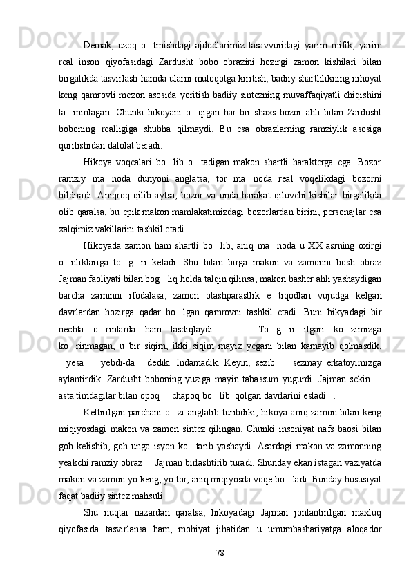 Demak,   uzoq   o tmishdagi   ajdodlarimiz   tasavvuridagi   yarim   mifik,   yarim
real   inson   qiyofasidagi   Zardusht   bobo   obrazini   hozirgi   zamon   kishilari   bilan
birgalikda tasvirlash hamda ularni muloqotga kiritish, badiiy shartlilikning nihoyat
keng qamrovli  mezon asosida yoritish badiiy sintezning muvaffaqiyatli chiqishini
ta minlagan.   Chunki   hikoyani   o qigan   har   bir   shaxs   bozor   ahli   bilan   Zardusht	
 
boboning   realligiga   shubha   qilmaydi.   Bu   esa   obrazlarning   ramziylik   asosiga
qurilishidan dalolat beradi.
Hikoya   voqealari   bo lib   o tadigan   makon   shartli   harakterga   ega.   Bozor	
 
ramziy   ma noda   dunyoni   anglatsa,   tor   ma noda   real   voqelikdagi   bozorni	
 
bildiradi.   Aniqroq   qilib   aytsa,   bozor   va   unda   harakat   qiluvchi   kishilar   birgalikda
olib qaralsa, bu epik makon mamlakatimizdagi bozorlardan birini, personajlar esa
xalqimiz vakillarini tashkil etadi.
Hikoyada   zamon   ham   shartli   bo lib,   aniq   ma noda   u   XX   asrning   oxirgi	
 
o nliklariga   to g ri   keladi.   Shu   bilan   birga   makon   va   zamonni   bosh   obraz	
  
Jajman faoliyati bilan bog liq holda talqin qilinsa, makon basher ahli yashaydigan	

barcha   zaminni   ifodalasa,   zamon   otashparastlik   e tiqodlari   vujudga   kelgan	

davrlardan   hozirga   qadar   bo lgan   qamrovni   tashkil   etadi.   Buni   hikyadagi   bir	

nechta   o rinlarda   ham   tasdiqlaydi:       To g ri   ilgari   ko zimizga	
     
ko rinmagan,   u   bir   siqim,   ikki   siqim   mayiz   yegani   bilan   kamayib   qolmasdik,	

yesa     yebdi-da   dedik.   Indamadik.   Keyin,   sezib     sezmay   erkatoyimizga	
   
aylantirdik.   Zardusht   boboning   yuziga   mayin   tabassum   yugurdi.   Jajman   sekin  	

asta timdagilar bilan opoq   chapoq bo lib  qolgan davrlarini esladi .	
  
Keltirilgan parchani o zi  anglatib turibdiki, hikoya aniq zamon bilan keng	

miqiyosdagi   makon   va   zamon   sintez   qilingan.   Chunki   insoniyat   nafs   baosi   bilan
goh   kelishib,   goh   unga   isyon   ko tarib   yashaydi.   Asardagi   makon   va   zamonning	

yeakchi ramziy obraz   Jajman birlashtirib turadi. Shunday ekan istagan vaziyatda	

makon va zamon yo keng, yo tor, aniq miqiyosda voqe bo ladi. Bunday hususiyat	

faqat badiiy sintez mahsuli.
Shu   nuqtai   nazardan   qaralsa,   hikoyadagi   Jajman   jonlantirilgan   maxluq
qiyofasida   tasvirlansa   ham,   mohiyat   jihatidan   u   umumbashariyatga   aloqador
78 