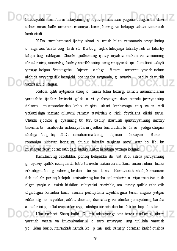 hususiyatdir.   Binobarin   hikoyaning   g oyaviy   mazmuni   yagona   olingan   bir   davr
uchun   emas,   balki   umuman   insoniyat   tarixi,   hozirgi   va   kelajagi   uchun   dolzarblik
kasb etadi. 
X.Do stmuhammad   ijodiy   niyati   o tmish   bilan   zamonaviy   voqelikning	
 
o ziga xos tarzda bog lash edi. Bu bog liqlik hikoyaga falsafiy ruh va falsafiy	
  
talqin   bag ishlagan.   Chunki   ijodkorning   ijodiy   niyatida   makon   va   zamonning	

obrazlarning ramziyligi badiiy shartlilikning keng miqiyosda qo llanilishi tufayli	

yuzaga   kelgan.   Bizningcha   Jajman   adibga   Bozor   romanini   yozish   uchun	
   
alohida   tayyorgarlik   bosqichi,   boshqacha   aytganda,   g oyaviy     badiiy   dasturlik	
 
vazifasini o tagan.	

Xulosa   qilib   aytganda   uzoq   o tmish   bilan   hozirgi   zamon   muammolarini	

yaratishda   ijodkor   birinchi   galda   o zi   yashayotgan   davr   hamda   jamiyatining

dolzarb     muammolaridan   kelib   chiqishi   ularni   kitobxonga   aniq   va   ta sirli	

yetkazishga   xizmat   qiluvchi   ramziy   tasvirdan   o rinli   foydalana   olishi   zarur.	

Chunki   ijodkor   g oyasining   bu   turi   badiiy   shartlilik   qonuniyatining   ramziy	

tasvirini ta minlovchi imkoniyatlarni ijodkor tomonidan to la ro yobga chiqara	
  
olishga   bog liq.   X.Do stmuhammadning   Jajman   hikoyasi   Bozor	
     
romaniga   nisbatan   keng   va   chuqur   falsafiy   talqinga   moyil   asar   bo lib,   bu	

hususiyat faqat obraz sathidagi badiiy sintez hisobiga yuzaga kelgan.
Kishilarning   ozodlikka,   porloq   kelajakka   da vat   etib,   aslida   jamiyatning	

g oyaviy   qullik   iskanjasida   tutib   turuvchi   hukmron   mafkura   inson   ruhini,   hsaxs	

erkinligini   bo g ishning   birdan   bir   yo li   edi   .   Komunistik   edial,   komunizm	
   
deb atalishi porloq kelajak jamiyatining barcha qatlamlarini o ziga mahliyo qilib	

olgan   yaqin   o tmish   kishilari   ruhiyatini   erksizlik,   ma naviy   qullik   zabt   etib	
 
olganligini   kamdan   kam,   asosan   peshqadam   ziyolilargina   teran   anglab   yetgan
edilar   ilg or   ziyolilar,   adibu   shoirlar,   dramaturg   va   olimlar   jamiyatning   barcha	

a zolarini g aflat uyqusidan uyg otishga birinchidan bo lib bel bog ladilar.	
    
Ular   nafaqat   Sharq   balki,   G arb   adabiyotiga   xos   tasvir   usullarini,   obraz	

yaratish   vosita   va   imkoniyatlarini   o zaro   muayyan   uyg unlikda   yaratish	
 
yo lidan   borib,   murakkab   hamda   ko p   ma noli   ramziy   obrazlar   kashf   etishda	
  
79 