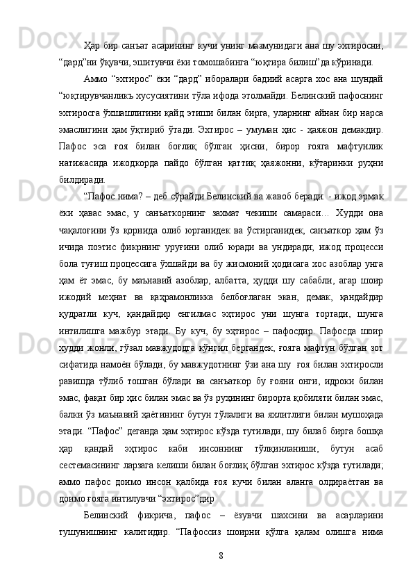 Ҳар бир санъат асарининг кучи унинг мазмунидаги ана шу эхтиросни,
“дард”ни ўқувчи, эшитувчи ёки томошабинга “юқтира билиш”да кўринади.
Аммо   “эхтирос”   ёки   “дард”   иборалари   бадиий   асарга   хос   ана   шундай
“юқтирувчанликъ хусусиятини тўла ифода этолмайди. Белинский пафоснинг
эхтиросга ўхшашлигини қайд этиши билан бирга, уларнинг айнан бир нарса
эмаслигини   ҳам   ўқтириб   ўтади.   Эхтирос   –   умуман   ҳис   -   ҳаяжон   демакдир.
Пафос   эса   ғоя   билан   боғлиқ   бўлган   ҳисни,   бирор   ғояга   мафтунлик
натижасида   ижодкорда   пайдо   бўлган   қаттиқ   ҳаяжонни,   кўтаринки   руҳни
билдиради.
“Пафос нима? – деб сўрайди Белинский ва жавоб беради: - ижод эрмак
ёки   ҳавас   эмас,   у   санъаткорнинг   захмат   чекиши   самараси…   Худди   она
чақалоғини   ўз   қорнида   олиб   юрганидек   ва   ўстирганидек,   санъаткор   ҳам   ўз
ичида   поэтиc   фикрнинг   уруғини   олиб   юради   ва   ундиради;   ижод   процесси
бола туғиш процессига  ўхшайди ва бу жисмоний ҳодисага  хос азоблар унга
ҳам   ёт   эмас,   бу   маънавий   азоблар,   албатта,   ҳудди   шу   сабабли,   агар   шоир
ижодий   меҳнат   ва   қаҳрамонлика   белбоғлаган   экан,   демак,   қандайдир
қудратли   куч,   қандайдир   енгилмас   эҳтирос   уни   шунга   тортади,   шунга
интилишга   мажбур   этади.   Бу   куч,   бу   эҳтирос   –   пафосдир.   Пафосда   шоир
худди   жонли,   гўзал   мавжудодга   кўнгил   бергандек,   ғояга   мафтун   бўлган   зот
сифатида намоён бўлади, бу мавжудотнинг ўзи ана шу   ғоя билан эхтиросли
равишда   тўлиб   тошган   бўлади   ва   санъаткор   бу   ғояни   онги,   идроки   билан
эмас, фақат бир ҳис билан эмас ва ўз руҳининг бирорта қобиляти билан эмас,
балки ўз маънавий ҳаётининг бутун тўлалиги ва яхлитлиги билан мушоҳада
этади.  “Пафос”   деганда  ҳам   эҳтирос  кўзда  тутилади,  шу  билаб   бирга  бошқа
ҳар   қандай   эҳтирос   каби   инсоннинг   тўлқинланиши,   бутун   асаб
сестемасининг ларзага келиши билан боғлиқ бўлган эхтирос кўзда тутилади;
аммо   пафос   доимо   инсон   қалбида   ғоя   кучи   билан   аланга   олдираётган   ва
доимо ғояга интилувчи “эхтирос”дир
Белинский   фикрича,   пафос   –   ёзувчи   шахсини   ва   асарларини
тушунишнинг   калитидир.   “Пафоссиз   шоирни   қўлга   қалам   олишга   нима
8 