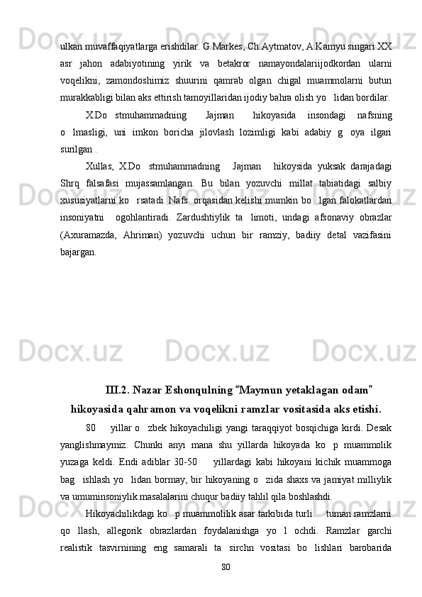 ulkan muvaffaqiyatlarga erishdilar. G.Markes, Ch.Aytmatov, A.Kamyu singari XX
asr   jahon   adabiyotining   yirik   va   betakror   namayondalariijodkordan   ularni
voqelikni,   zamondoshimiz   shuurini   qamrab   olgan   chigal   muammolarni   butun
murakkabligi bilan aks ettirish tamoyillaridan ijodiy bahra olish yo lidan bordilar.
X.Do stmuhammadning   Jajman   hikoyasida   insondagi   nafsning	
  
o lmasligi,   uni   imkon   boricha   jilovlash   lozimligi   kabi   adabiy   g oya   ilgari	
 
surilgan .
Xullas,   X.Do stmuhammadning   Jajman   hikoysida   yuksak   darajadagi	
  
Shrq   falsafasi   mujassamlangan.   Bu   bilan   yozuvchi   millat   tabiatidagi   salbiy
xususiyatlarni ko rsatadi. Nafs   orqasidan kelishi mumkin bo lgan falokatlardan	
 
insoniyatni     ogohlantiradi.   Zardushtiylik   ta limoti,   undagi   afsonaviy   obrazlar	

(Axuramazda,   Ahriman)   yozuvchi   uchun   bir   ramziy,   badiiy   detal   vazifasini
bajargan.
III.2. Nazar Eshonqulning  Maymun yetaklagan odam	
 
hikoyasida qahramon va voqelikni ramzlar vositasida aks etishi.
80    yillar   o zbek   hikoyachiligi   yangi   taraqqiyot   bosqichiga   kirdi.   Desak	
 
yanglishmaymiz.   Chunki   anyi   mana   shu   yillarda   hikoyada   ko p   muammolik	

yuzaga   keldi.   Endi   adiblar   30-50     yillardagi   kabi   hikoyani   kichik   muammoga	

bag ishlash yo lidan bormay, bir  hikoyaning o zida shaxs  va jamiyat milliylik	
  
va umuminsoniylik masalalarini chuqur badiiy tahlil qila boshlashdi. 
Hikoyachilikdagi ko p muammolilik asar tarkibida turli   tuman ramzlarni	
 
qo llash,   allegorik   obrazlardan   foydalanishga   yo l   ochdi.   Ramzlar   garchi	
 
realistik   tasvirnining   eng   samarali   ta sirchn   vositasi   bo lishlari   barobarida	
 
80 