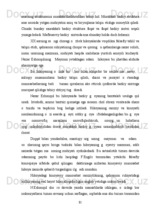 asarning strukturasini murakkablashtirishlari tabiiy hol. Murakkab badiiy struktura
asar asosida yotgan mohiyatini aniq va biryoqlama talqin etishga moneylik qiladi.
Chunki   bunday   murakkab   badiiy   struktura   faqat   va   faqat   badiiy   sintez   orqali
yuzaga keladi. Mafkuraviy badiiy  sintezda ana shunday holda duch kelamiz.
XX asrning so ngi choragi o zbek hikoyalarida voqelikni falsafiy tahlil va 
talqin etish, qahramon ruhiyatining chuqur va qorong u qatlamlariga nazar solish,	

inson   umrining   mazmuni,   mohiyati   haqida   mulohaza   yuritish   amoyili   kuchaydi.
Nazar   Eshonqulning   Maymun   yetaklagan   odam   hikoyasi   bu   jihatdan   alohida	
 
ahamiyatga ega.
Bir   hikoyaning   o zida   bir   biri   bilan   aloqador   bir   nechta   ma naviy  	
   
axloqiy   muammolarni   badiiy   talqin   qilish,   shaxs   va   jamiyat   o rtasidagi	

munosabatlarning   turli     tuman   qirralarini   aks   ettirish   ijodkorda   badiiy   sintezga	

murojaat qilishga tabiiy ehtiyoj tug diradi.	

Nazar   Eshonqul   bu   hikoyasida   badiiy   g oyaning   baxstalab   usuliga   qul	

uradi.   Istedodli,   ammo   baxtsiz   qismatga   ega   rassom   chol   obrazi   vositasida   shaxs
o tmishi   va   taqdirini   bog lashga   intiladi.   Hikoyaning   ramziy   va   kinoyatli	
 
nomlanishining   o zi   asarda   g ayri   oddiy   g oya     ifodalanganligidan   bu   g oya	
   
esa   nomuvofiq   narsalarni   muvofiqlashtirish,   nouyg un   holatlarni	

uyg unlashtirishdan   iborat   murakkab   badiiy   g oyani   umumlashtirib   berishdan	
 
iborat.
Diqqat   bilan   yondashilsa,   mantiqiy   urg uning   maymun   va   odam	
    
so zlarining   qaysi   biriga   tushishi   bilan   hikoyaning   g oyaviy   mazmuni,   adib	
 
nazarda   tutgan   ma noning   mohiyati   oydinlashadi.   Bu   satsialistik   tuzum   davrida	

odamning   paydo   bo lishi   haqidagi   F.Engils   tomonidan   yetakchi   falsafiy	

konsepsiya   sifatida   qabul   qilingan     daktirinaga   nizbatan   kinoyaviy   munosabat
hikoya zamiida qabarib turganligini ilg ash mumkin.	

Hikoyadagi   kinoyaviy   munosabat   ramziylikning,   qahramon   ruhiyatidagi
kolliziyaning real hayot bilan aloqadorligini anglab yetishga imkon beradi.
N.Eshonqul   sho ro   davrida   yaxshi   mansablarda   ishlagan,   o zidagi   bor	
 
imkoniyatlarni tuzum ravnaqi uchun sarflagan, oqibatda ana shu tuzum tomonidan
81 