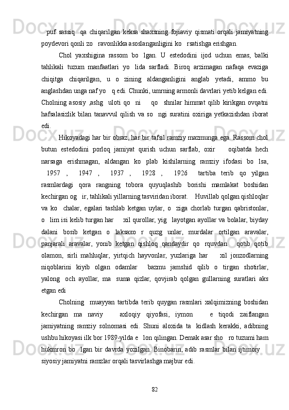 puf   sassiq qa   chiqarilgan   keksa   shaxsning   fojiaviy   qismati   orqali   jamiyatning 
poydevori qonli zo ravonlikka asoslanganligini ko rsatishga erishgan.	
 
Chol   yaxshigina   rassom   bo lgan.   U   estedodini   ijod   uchun   emas,   balki	

tahlikali   tuzum   manfaatlari   yo lida   sarfladi.   Biroq   arzimagan   nafaqa   evaziga	

chiqitga   chiqarilgan,   u   o zining   aldanganligini   anglab   yetadi,   ammo   bu	

anglashdan unga naf yo q edi. Chunki, umrning armonli davrlari yetib kelgan edi.	

Cholning   asosiy   ,ashg uloti   qo ni     qo shnilar   himmat   qilib   kirikgan   ovqatni
   
hafsalasizlik   bilan   tanavvul   qilish   va   so ngi   suratini   oxiriga   yetkazishdan   iborat	

edi.
Hikoyadagi har bir obraz, har bir tafsil ramziy mazmunga ega. Rassom chol
butun   estedodini   porloq   jamiyat   qurish   uchun   sarflab,   oxir     oqibatda   hech	

narsaga   erishmagan,   aldangan   ko plab   kishilarning   ramziy   ifodasi   bo lsa,	
 
1957 ,   1947 ,   1937 ,   1928 ,   1926   tartiba   terib   qo yilgan	
          
rasmlardagi   qora   rangning   tobora   quyuqlashib   borishi   mamlakat   boshidan
kechirgan og ir, tahlikali yillarning tasviridan iborat.  Huvillab qolgan qishloqlar	
 
va   ko chalar,   egalari   tashlab   ketgan   uylar,   o ziga   chorlab   turgan   qabristonlar,	
 
o lim isi kelib turgan har   xil qurollar, yig layotgan ayollar va bolalar, biyday	
  
dalani   bosib   ketgan   o laksaxo r   quzg unlar,   murdalar   ortilgan   aravalar,	
  
panjarali   aravalar,   yonib   ketgan   qishloq   qandaydir   qo rquvdan   qotib   qotib	
 
olamon,   sirli   mahluqlar,   yirtqich   hayvonlar,   yuzlariga   har     xil   jonzodlarning	

niqoblarini   kiyib   olgan   odamlar   bazmu   jamshid   qilib   o tirgan   shotirlar,	
 
yalong och   ayollar,   ma suma   qizlar,   qovjirab   qolgan   gullarning   suratlari   aks	
 
etgan edi	

Cholning     muayyan   tartibda   terib   quygan   rasmlari   xalqimizning   boshidan
kechirgan   ma naviy     axloqiy   qiyofasi,   iymon     e tiqodi   zaiflangan	
   
jamiyatning   ramziy   solnomasi   edi.   Shuni   aloxida   ta kidlash   kerakki,   adibning	

ushbu hikoyasi ilk bor 1989-yilda e lon qilingan. Demak asar sho ro tuzumi ham	
 
hukmron   bo lgan   bir   davrda   yozilgan.   Binobarin,   adib   rasmlar   bilan   ijtimoiy  	
 
siyosiy jamiyatni ramzlar orqali tasvirlashga majbur edi.
82 
