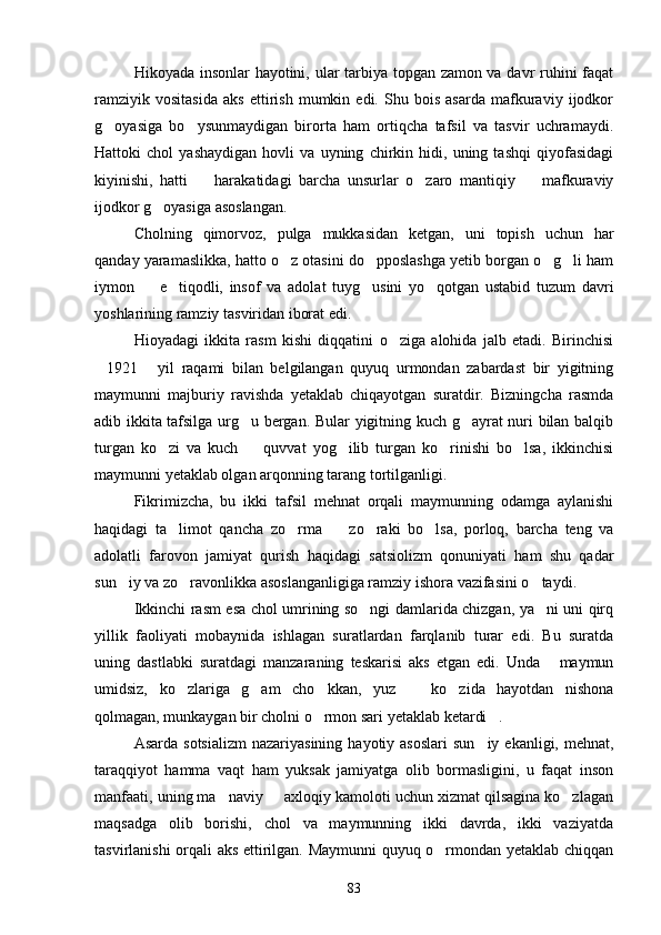 Hikoyada insonlar hayotini, ular tarbiya topgan zamon va davr ruhini faqat
ramziyik   vositasida   aks   ettirish   mumkin   edi.   Shu   bois   asarda   mafkuraviy   ijodkor
g oyasiga   bo ysunmaydigan   birorta   ham   ortiqcha   tafsil   va   tasvir   uchramaydi. 
Hattoki   chol   yashaydigan   hovli   va   uyning   chirkin   hidi,   uning   tashqi   qiyofasidagi
kiyinishi,   hatti     harakatidagi   barcha   unsurlar   o zaro   mantiqiy     mafkuraviy	
  
ijodkor g oyasiga asoslangan.	

Cholning   qimorvoz,   pulga   mukkasidan   ketgan,   uni   topish   uchun   har
qanday yaramaslikka, hatto o z otasini do pposlashga yetib borgan o g li ham	
   
iymon     e tiqodli,   insof   va   adolat   tuyg usini   yo qotgan   ustabid   tuzum   davri	
   
yoshlarining ramziy tasviridan iborat edi.
Hioyadagi   ikkita   rasm   kishi   diqqatini   o ziga   alohida   jalb   etadi.   Birinchisi	

1921   yil   raqami   bilan   belgilangan   quyuq   urmondan   zabardast   bir   yigitning	
 
maymunni   majburiy   ravishda   yetaklab   chiqayotgan   suratdir.   Bizningcha   rasmda
adib ikkita tafsilga urg u bergan. Bular yigitning kuch g ayrat nuri bilan balqib	
 
turgan   ko zi   va   kuch     quvvat   yog ilib   turgan   ko rinishi   bo lsa,   ikkinchisi	
    
maymunni yetaklab olgan arqonning tarang tortilganligi.
Fikrimizcha,   bu   ikki   tafsil   mehnat   orqali   maymunning   odamga   aylanishi
haqidagi   ta limot   qancha   zo rma     zo raki   bo lsa,   porloq,   barcha   teng   va
    
adolatli   farovon   jamiyat   qurish   haqidagi   satsiolizm   qonuniyati   ham   shu   qadar
sun iy va zo ravonlikka asoslanganligiga ramziy ishora vazifasini o taydi.	
  
Ikkinchi rasm esa chol umrining so ngi damlarida chizgan, ya ni uni qirq	
 
yillik   faoliyati   mobaynida   ishlagan   suratlardan   farqlanib   turar   edi.   Bu   suratda
uning   dastlabki   suratdagi   manzaraning   teskarisi   aks   etgan   edi.   Unda   maymun	

umidsiz,   ko zlariga   g am   cho kkan,   yuz     ko zida   hayotdan   nishona	
    
qolmagan, munkaygan bir cholni o rmon sari yetaklab ketardi .	
 
Asarda  sotsializm  nazariyasining  hayotiy  asoslari   sun iy  ekanligi, mehnat,	

taraqqiyot   hamma   vaqt   ham   yuksak   jamiyatga   olib   bormasligini,   u   faqat   inson
manfaati, uning ma naviy   axloqiy kamoloti uchun xizmat qilsagina ko zlagan	
  
maqsadga   olib   borishi,   chol   va   maymunning   ikki   davrda,   ikki   vaziyatda
tasvirlanishi orqali aks ettirilgan. Maymunni  quyuq o rmondan yetaklab chiqqan	

83 