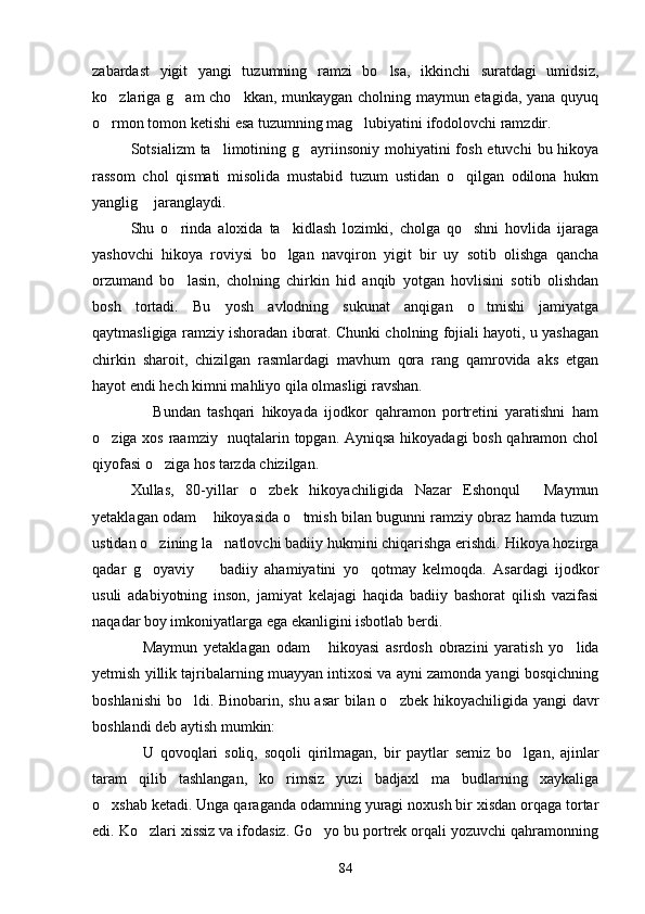 zabardast   yigit   yangi   tuzumning   ramzi   bo lsa,   ikkinchi   suratdagi   umidsiz,
ko zlariga g am cho kkan, munkaygan cholning maymun etagida, yana quyuq	
  
o rmon tomon ketishi esa tuzumning mag lubiyatini ifodolovchi ramzdir.
 
Sotsializm  ta limotining g ayriinsoniy  mohiyatini  fosh etuvchi  bu hikoya	
 
rassom   chol   qismati   misolida   mustabid   tuzum   ustidan   o qilgan   odilona   hukm	

yanglig  jaranglaydi.	

Shu   o rinda   aloxida   ta kidlash   lozimki,   cholga   qo shni   hovlida   ijaraga	
  
yashovchi   hikoya   roviysi   bo lgan   navqiron   yigit   bir   uy   sotib   olishga   qancha	

orzumand   bo lasin,   cholning   chirkin   hid   anqib   yotgan   hovlisini   sotib   olishdan	

bosh   tortadi.   Bu   yosh   avlodning   sukunat   anqigan   o tmishi   jamiyatga	

qaytmasligiga ramziy ishoradan iborat. Chunki cholning fojiali hayoti, u yashagan
chirkin   sharoit,   chizilgan   rasmlardagi   mavhum   qora   rang   qamrovida   aks   etgan
hayot endi hech kimni mahliyo qila olmasligi ravshan.
                  Bundan   tashqari   hikoyada   ijodkor   qahramon   portretini   yaratishni   ham
o ziga xos raamziy   nuqtalarin topgan. Ayniqsa hikoyadagi  bosh qahramon chol	

qiyofasi o ziga hos tarzda chizilgan.  	

Xullas,   80-yillar   o zbek   hikoyachiligida   Nazar   Eshonqul   Maymun	
 
yetaklagan odam  hikoyasida o tmish bilan bugunni ramziy obraz hamda tuzum	
 
ustidan o zining la natlovchi badiiy hukmini chiqarishga erishdi. Hikoya hozirga	
 
qadar   g oyaviy     badiiy   ahamiyatini   yo qotmay   kelmoqda.   Asardagi   ijodkor
  
usuli   adabiyotning   inson,   jamiyat   kelajagi   haqida   badiiy   bashorat   qilish   vazifasi
naqadar boy imkoniyatlarga ega ekanligini isbotlab berdi.
Maymun   yetaklagan   odam   hikoyasi   asrdosh   obrazini   yaratish   yo lida
  
yetmish yillik tajribalarning muayyan intixosi va ayni zamonda yangi bosqichning
boshlanishi  bo ldi. Binobarin, shu asar  bilan o zbek hikoyachiligida yangi davr	
 
boshlandi deb aytish mumkin:
U   qovoqlari   soliq,   soqoli   qirilmagan,   bir   paytlar   semiz   bo lgan,   ajinlar	
 
taram   qilib   tashlangan,   ko rimsiz   yuzi   badjaxl   ma budlarning   xaykaliga	
 
o xshab ketadi. Unga qaraganda odamning yuragi noxush bir xisdan orqaga tortar	

edi. Ko zlari xissiz va ifodasiz. Go yo bu portrek orqali yozuvchi qahramonning	
 
84 