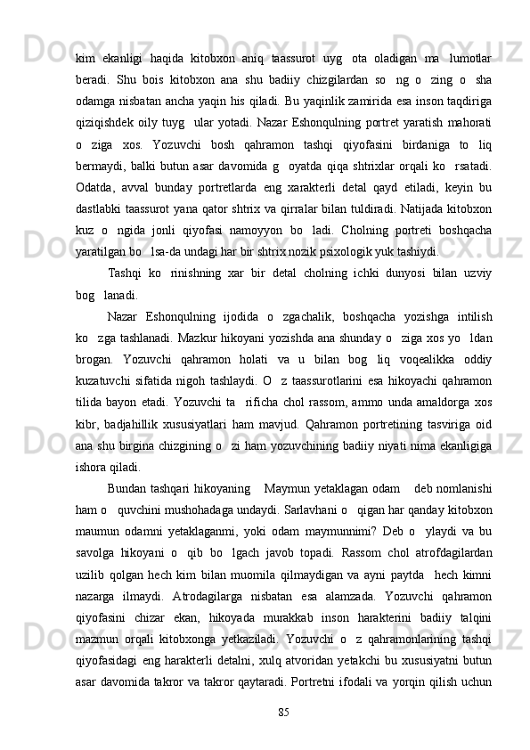 kim   ekanligi   haqida   kitobxon   aniq   taassurot   uyg ota   oladigan   ma lumotlar 
beradi.   Shu   bois   kitobxon   ana   shu   badiiy   chizgilardan   so ng   o zing   o sha	
  
odamga nisbatan ancha yaqin his qiladi. Bu yaqinlik zamirida esa inson taqdiriga
qiziqishdek   oily   tuyg ular   yotadi.   Nazar   Eshonqulning   portret   yaratish   mahorati	

o ziga   xos.   Yozuvchi   bosh   qahramon   tashqi   qiyofasini   birdaniga   to liq	
 
bermaydi,   balki   butun   asar   davomida   g oyatda   qiqa   shtrixlar   orqali   ko rsatadi.	
 
Odatda,   avval   bunday   portretlarda   eng   xarakterli   detal   qayd   etiladi,   keyin   bu
dastlabki   taassurot  yana  qator  shtrix  va qirralar   bilan  tuldiradi.  Natijada  kitobxon
kuz   o ngida   jonli   qiyofasi   namoyyon   bo ladi.   Cholning   portreti   boshqacha	
 
yaratilgan bo lsa-da undagi har bir shtrix nozik psixologik yuk tashiydi.	

Tashqi   ko rinishning   xar   bir   detal   cholning   ichki   dunyosi   bilan   uzviy	

bog lanadi.	

Nazar   Eshonqulning   ijodida   o zgachalik,   boshqacha   yozishga   intilish	

ko zga tashlanadi.  Mazkur  hikoyani  yozishda  ana shunday  o ziga xos  yo ldan	
  
brogan.   Yozuvchi   qahramon   holati   va   u   bilan   bog liq   voqealikka   oddiy	

kuzatuvchi   sifatida   nigoh   tashlaydi.   O z   taassurotlarini   esa   hikoyachi   qahramon	

tilida   bayon   etadi.   Yozuvchi   ta rificha   chol   rassom,   ammo   unda   amaldorga   xos	

kibr,   badjahillik   xususiyatlari   ham   mavjud.   Qahramon   portretining   tasviriga   oid
ana shu birgina chizgining o zi  ham  yozuvchining badiiy niyati nima ekanligiga	

ishora qiladi.
Bundan tashqari  hikoyaning  Maymun yetaklagan  odam  deb nomlanishi	
 
ham o quvchini mushohadaga undaydi. Sarlavhani o qigan har qanday kitobxon	
 
maumun   odamni   yetaklaganmi,   yoki   odam   maymunnimi?   Deb   o ylaydi   va   bu	

savolga   hikoyani   o qib   bo lgach   javob   topadi.   Rassom   chol   atrofdagilardan	
 
uzilib   qolgan   hech   kim   bilan   muomila   qilmaydigan   va   ayni   paytda     hech   kimni
nazarga   ilmaydi.   Atrodagilarga   nisbatan   esa   alamzada.   Yozuvchi   qahramon
qiyofasini   chizar   ekan,   hikoyada   murakkab   inson   harakterini   badiiy   talqini
mazmun   orqali   kitobxonga   yetkaziladi.   Yozuvchi   o z   qahramonlarining   tashqi	

qiyofasidagi   eng   harakterli   detalni,   xulq   atvoridan   yetakchi   bu   xususiyatni   butun
asar  davomida takror va takror  qaytaradi. Portretni ifodali va yorqin qilish uchun
85 