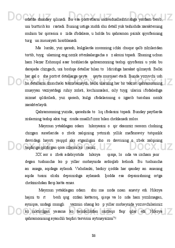 odatda   shunday   qilinadi.   Bu   esa   portretlarni   individuallashtirishga   yordam   berib,
uni burttirib ko rsatadi. Buning ustiga xuddi shu detall yuk tashishda xarakterning
muhim   bir   qirrasini   o zida   ifodalasa,   u   holda   bu   qahramon   psixik   qiyofasining	

turg un xususiyati hisoblanadi.	

Ma lumki,  yuz  qarash,   kulgilarda  insonning   ichki   chuqur   qalb  zilzilaridan	

tortib, tuyg ularning eng nozik ottenkalargacha o z aksini topadi. Shuning uchun
 
ham   Nazar   Eshonqul   asar   boshlarida   qahramonning   tashqi   qiyofasini   u   yoki   bu
darajada chizgach,  uni  boshqa detallar bilan to ldirishga harakat  qilmaydi. Balki	

har gal o sha portret detallarga qayta   qayta murojaat etadi. Bunda yozuvchi ush	
 
bu detallarni shunchaki takrorlamaydi, balki ularning har bir takrori qahramonning
muayyan   vaziyatdagi   ruhiy   xolati,   kechinmalari,   oily   tuyg ularini   ifodalashga	

xizmat   qildiriladi,   yuz   qarash,   kulgi   ifodalarining   o zgarib   turishini   nozik	

xarakterlaydi.
Qahramonning yuzida, qarashida to liq ifodasini  topadi. Bunday paytlarda	

xislarning tashqi aksi tug risida muallif izox bilan cheklanadi xolos.	

Maymun   yetaklagan   odam   hikoyasini   o qir   ekanmiz   rassom   cholning	
  
chizgan   suratlarida   o zbek   xalqining   yetmish   yillik   mafkuraviy   tutqunlik	

davridagi   hayoti   yaqqol   aks   etganligini   sho ro   davrining   o zbek   xalqining	
 
taqdiriga qoldirgan qora izlarini ko ramiz.	

XX   asr   o zbek   adabiyotida   hikoya     qisqa,   lo nda   va   ixcham   janr	
    
degan   tushuncha   ko p   yillar   mobaynida   ardoqlab   kelindi.   Bu   tushuncha	

an anaga,   aqidaga   aylandi.   Vaholanki,   badiiy   ijodda   har   qanday   an ananing	
 
aqida   tusini   olishi   depsinishga   aylanadi.   Ijodda   esa   depsinishning   ortga
chekinishdan farqi katta emas.
Maymun   yetaklagan   odam   shu   ma noda   noan anaviy   edi.   Hikoya	
   
hajmi   to rt     besh   qog ozdan   kattaroq,   qisqa   va   lo nda   ham   yozilmagan,	
   
ayniqsa, undagi mungli   vazmin ohang ko p yillar mobaynida yozuvchilarimiz	
 
ko niktirilgan   yasama   ko tarinkilikdan   mutlaqo   faqr   qilar   edi.   Hikoya	
 
qahramonining ayanchli taqdiri tasvirini aytmaysizmi?!
86 