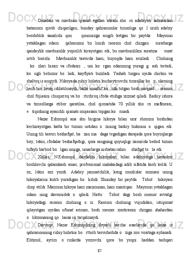 Omadsiz   va   mavhum   qismat   egalari   obrazi   sho ro   adabiyoti   sahnasidan
batamom   quvib   chiqarilgan,   bunday   qahramonlar   timsoliga   qo l   urish   adabiy	

beodoblik   sanalishi   qon     qonimizga   singib   ketgan   bir   paytda   Maymun	
 
yetaklagan   odam   qahramoni   bo lmish   rassom   chol   chizgan   suratlarga	
  
qandaylik   mavhumlik   yopirilib   kirayotgan   edi,   bu   mavhumlikni   suratma     surat	

ortib   borishi   Mavhumlik   tasvirda   ham,   buyoqda   ham   seziladi .   Cholning	
 
ko zlari   hissiz   va   ifodasiz ,   uni   ko rgan   odamning   yuragi   g ash   tortadi,	
    
ko ngli   behuzur   bo ladi,   kayfiyati   buziladi.   Yashab   turgan   uyida   chirkin   va	
 
shaltoq is anqiydi. Hikoyada ruhiy holatni kuchaytiruvchi timsollar ko p, ularning	

hech biri bevaj ishlatilmaydi, balki muallif ko zda tutgan bosh maqsad   rassom	
 
chol fojiasini chuqurroq va bo rtiribroq ifoda etishga xizmat qiladi. Badiiy ishora	

va   timsollarga   etibor   qaratilsa,   chol   qismatida   70   yillik   sho ro   mafkurasi,	

e tiqodning ayanchli qismati mujassam topgan ko rinadi.	
 
Nazar   Eshonqul   ana   shu   birgina   hikoya   bilan   umr   shomini   boshidan
kechirayotgan   katta   bir   tuzum   ustidan   o zining   badiiy   hukmini   o qigan   edi.	
 
Uning tili tasviri beshafqat, ba zan ma daga tegadigan darajada qora buyoqlarga	
 
boy,   lekin,   ifodalar   beshafqatligi,   qora   rangning   quyuqligi   zamirida   bedod   tuzum
tufayli barbod bo lgan umrga, umarlarga nisbatan rahm   shafqat to la edi.	
  
Xullas,   N.Eshonqul   dastlabki   hikoyalari   bilan   adabiyotga   havaskor
boshlovchi   qalamkash   emas,   professional   malakadagi   adib   sifatida   kirib   keldi.   U
oz,   lekin   soz   yozdi.   Adabiy   jamoatchilik,   keng   muxlislar   ommasi   uning
hikoyalarini   kutib   yuradigan   bo lishdi.   Shunday   bir   paytda   Tobut   hikoyasi	
  
chop etildi. Mazmun hikoya ham mazmunan, ham mantiqan  Maymun yetaklagan	

odam ning   davomidek   o qiladi.   Hatto   Tobut dagi   bosh   memor   avvalgi	
   
hikoyadagi   rassom   cholning   o zi.   Rassom   cholning   vujudidan,   istiqomat	

qilayotgan   uyidan   ufunat   arimas,   bosh   memor   xxotirasini   chizgan   shahardan
o likxonaning qo lansa isi tarqalmaydi.	
 
Darvoqe,   Nazar   Eshonqulning   deyarli   barcha   asarlarida   qo lansa   is	

qahramonning ruhiy holatini bo rttirib tasvirlashda o ziga xos vositaga aylanadi.	
 
Ehtimol,   ayrim   o rinlarda   yozuvchi   qora   bo yoqni   haddan   tashqari	
 
87 