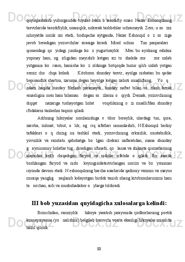 quyuqlashtirib   yuborgandek   tuyular   lekin   b   tasodifiy   emas.   Nazar   Eshonqulning
tasvirlarida tasodifiylik, noaniqlik, nokerak tashbehlar uchramaydi. Zero, u so zni
nihoyatda   nozik   xis   etadi,   boshqacha   aytganda,   Nazar   Eshonqul   o z   so ziga	
 
javob   beradigan   yozuvchilar   sirasiga   kiradi.   Misol   uchun   Tun   panjaralari	
 
qissasidagi   qo yidagi   jumlaga   ko z   yugurtiraylik:   Men   bu   ayolning   eshikni	
  
yopmay   ham,   og irligidan   mayishib   ketgan   siz   to shakda   xur     xur   uxlab	
  
yotganini   ko rsam,   hamisha   ko z   oldimga   botqoqda   huzur   qilib   uxlab   yotgan	
 
semiz   cho chqa   keladi .     Kitobxon   shunday   tasvir,   ayolga   nisbatan   bu   qadar	
 
bepisandlik shartmi, zarurmi degan hayolga kelgan zahoti muallifning,  Yo q	
  
odam   haqida   bunday   fikrlash   yaramaydi,   bunday   nafrat   bilan   so zlash   kerak	

emasligini   men   ham   bilaman   degan   so zlarini   o qiydi.   Demak,   yozuvchining	
  
diqqat     nazariga   tushayotgan   holat     voqelikning   o zi   muallifdan   shunday	
  
ifodalarni tanlashni taqozo qiladi.
Adibning   hikoyalar   nomlanishiga   e tibor   beraylik,   ulardagi   tun,   qora,	

xaroba,   zulmat,   tobut,   o lik,   og riq   sifatlari   umumlashib,   N.Eshonqul   badiiy	
 
tafakkuri   o q   chizig ini   tashkil   etadi,   yozuvchining   erksizlik,   mustabidlik,	
 
yovuzlik   va   razolatu   qabohatga   bo lgan   cheksiz   nafaratidan,   mana   shunday	

g ayriinsoniy holatlar tug diradigan ufunatli, qo lansa va shikasta qismatlarning	
  
alamidan   kelib   chiqadigan   faryod   va   nidolar   sifatida   o qiladi.   Bir   asarda	

boshlangan   faryod   va   nido     keyingisidatasvirlangan   norizo   va   bo ysunmas	

isyonda davom etadi. N.eshonqulning barcha asarlarida qadimiy vazmin va mayus
musiqa yanglig  saqlanib kelayotgan birdek tanish ohang kitobxonlarimizni ham	

ta sirchan, sirli va mushohadakor o ylarga toldiradi.	
 
III bob yuzasidan quyidagicha xulosalarga kelindi:
Birinchidan,   ramziylik     hikoya   yaratish   jarayonida   ijodkorlarning   poetik	

konsepsiyasini (yo nalishini) belgilab beruvchi vosita ekanligi hikoyalar misolida	

tahlil qilindi.
88 