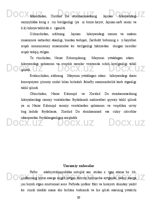 Ikkinchidan,   Xurshid   Do stmuhammadning   Jajman   hikoyasidagi  
ramziylikka   keng   o rin   berilganligi   (ya ni   bozor-hayot;   Jajman-nafs   ramzi   va	
 
h.k) hikoya tahlilida o rganildi.

Uchunchidan,   adibning   Jajman   hikoyasidagi   zamon   va   makon	
 
muammosi sarhadsiz ekanligi, bundan tashqari, Zardusht  boboning o y-hayollari	

orqali   umuminsoniy   muammolar   ko tarilganligi   hikoyadan     olingan   misollar	

orqali tadqiq etilgan.
To rtinchidan,   Nazar   Eshonqulning   Maymun   yetaklagan   odam	
  
hikoyasidagi   qahramon   va   voqelik   ramzlar   vositasida   ochib   berilganligi   tahlil
qilindi.
Beshinchidan,   adibning   Maymun   yetaklagan   odam   hikoyasidagi   shaxs	
 
konsepsiyasi   ijtimoiy   muhit   bilan   birlashib   falsafiy   mazmundorlik   kasb   etganligi
tahlil qilindi.
Oltinchidan,   Nazar   Eshonqul   va   Xurshid   Do stmuhammadning	

hikoyalaridagi   ramziy   vositalardan   foydalanish   mahoratlari   qiyosiy   tahlil   qilindi
ya ni   Nazar   Eshonqul   ramziy   vositalardan   qahramon   va   voqelikni   uzviy	

bog lashda   foydalansa,   Xurshid   Do stmuhammad   esa   ruhiy   iztiroblar
 
iskanjasidan foydalanganligini aniqladik.  
Umumiy xulosalar
Pafos     adabiyotshunoslikka   notiqlik   san atidan   o tgan   atama   bo lib,	
   
ijodkorning butun asarga singib ketgan ehtirosi boshqacha aytganda, badiiy asarga
jon boxsh etgan emotsional asos. Pafosda ijodkor fikri va hissiyoti shunday yaxlit
ko rinish   oladiki   mana   shu   birlikni   tushunish   va   his   qilish   asarning   yetakchi	

89 