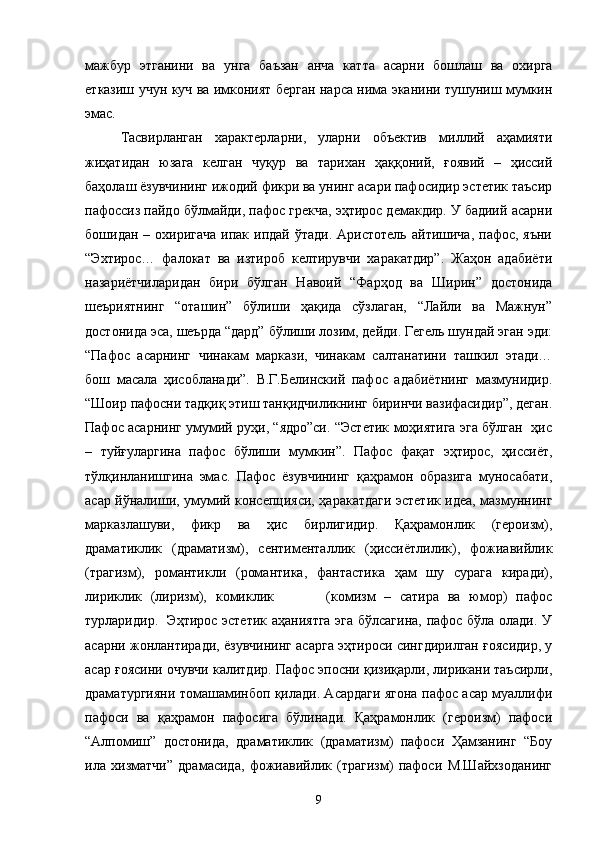 мажбур   этганини   ва   унга   баъзан   анча   катта   асарни   бошлаш   ва   охирга
етказиш учун куч ва имконият берган нарса нима эканини тушуниш мумкин
эмас.
Тасвирланган   характерларни,   уларни   объектив   миллий   аҳамияти
жиҳатидан   юзага   келган   чуқур   ва   тарихан   ҳаққоний,   ғоявий   –   ҳиссий
баҳолаш ёзувчининг ижодий фикри ва унинг асари пафосидир эстетик таъсир
пафоссиз пайдо бўлмайди, пафос грекча, эҳтирос демакдир. У бадиий асарни
бошидан  – охиригача   ипак  ипдай  ўтади.  Аристотель  айтишича,  пафос,  яъни
“Эхтирос…   фалокат   ва   изтироб   келтирувчи   харакатдир”.   Жаҳон   адабиёти
назариётчиларидан   бири   бўлган   Навоий   “Фарҳод   ва   Ширин”   достонида
шеъриятнинг   “оташин”   бўлиши   ҳақида   сўзлаган,   “Лайли   ва   Мажнун”
достонида эса, шеърда “дард” бўлиши лозим, дейди. Гегель шундай эган эди:
“Пафос   асарнинг   чинакам   маркази,   чинакам   салтанатини   ташкил   этади…
бош   масала   ҳисобланади”.   В.Г.Белинский   пафос   адабиётнинг   мазмунидир.
“Шоир пафосни тадқиқ этиш танқидчиликнинг биринчи вазифасидир”, деган.
Пафос асарнинг умумий руҳи, “ядро”си. “Эстетик моҳиятига эга бўлган   ҳис
–   туйғуларгина   пафос   бўлиши   мумкин”.   Пафос   фақат   эҳтирос,   ҳиссиёт,
тўлқинланишгина   эмас.   Пафос   ёзувчининг   қаҳрамон   образига   муносабати,
асар йўналиши, умумий консепцияси, ҳаракатдаги эстетик идеа, мазмуннинг
марказлашуви,   фикр   ва   ҳис   бирлигидир.   Қаҳрамонлик   (героизм),
драматиклик   (драматизм),   сентименталлик   (ҳиссиётлилик),   фожиавийлик
(трагизм),   романтикли   (романтика,   фантастика   ҳам   шу   сурага   киради),
лириклик   (лиризм),   комиклик             (комизм   –   сатира   ва   юмор)   пафос
турларидир.   Эҳтирос эстетик аҳаниятга  эга бўлсагина, пафос бўла олади. У
асарни жонлантиради, ёзувчининг асарга эҳтироси сингдирилган ғоясидир, у
асар ғоясини очувчи калитдир. Пафос эпосни қизиқарли, лирикани таъсирли,
драматургияни томашаминбоп қилади. Асардаги ягона пафос асар муаллифи
пафоси   ва   қаҳрамон   пафосига   бўлинади.   Қаҳрамонлик   (героизм)   пафоси
“Алпомиш”   достонида,   драматиклик   (драматизм)   пафоси   Ҳамзанинг   “Боу
ила   хизматчи”   драмасида,   фожиавийлик   (трагизм)   пафоси   М.Шайхзоданинг
9 
