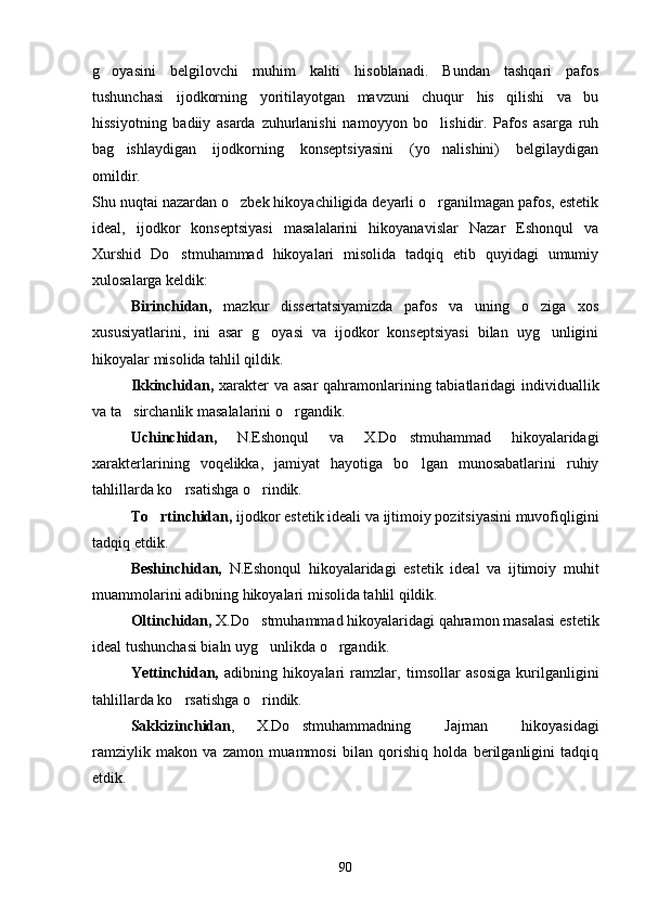 g oyasini   belgilovchi   muhim   kaliti   hisoblanadi.   Bundan   tashqari   pafos
tushunchasi   ijodkorning   yoritilayotgan   mavzuni   chuqur   his   qilishi   va   bu
hissiyotning   badiiy   asarda   zuhurlanishi   namoyyon   bo lishidir.   Pafos   asarga   ruh	

bag ishlaydigan   ijodkorning   konseptsiyasini   (yo nalishini)   belgilaydigan	
 
omildir.
Shu nuqtai nazardan o zbek hikoyachiligida deyarli o rganilmagan pafos, estetik	
 
ideal,   ijodkor   konseptsiyasi   masalalarini   hikoyanavislar   Nazar   Eshonqul   va
Xurshid   Do stmuhammad   hikoyalari   misolida   tadqiq   etib   quyidagi   umumiy	

xulosalarga keldik:
Birinchidan,   mazkur   dissertatsiyamizda   pafos   va   uning   o ziga   xos	

xususiyatlarini,   ini   asar   g oyasi   va   ijodkor   konseptsiyasi   bilan   uyg unligini	
 
hikoyalar misolida tahlil qildik.
Ikkinchidan,   xarakter va asar  qahramonlarining tabiatlaridagi  individuallik
va ta sirchanlik masalalarini o rgandik.	
 
Uchinchidan,   N.Eshonqul   va   X.Do stmuhammad   hikoyalaridagi	

xarakterlarining   voqelikka,   jamiyat   hayotiga   bo lgan   munosabatlarini   ruhiy	

tahlillarda ko rsatishga o rindik.	
 
To rtinchidan,	
  ijodkor estetik ideali va ijtimoiy pozitsiyasini muvofiqligini
tadqiq etdik.
Beshinchidan,   N.Eshonqul   hikoyalaridagi   estetik   ideal   va   ijtimoiy   muhit
muammolarini adibning hikoyalari misolida tahlil qildik.
Oltinchidan,  X.Do stmuhammad hikoyalaridagi qahramon masalasi estetik	

ideal tushunchasi bialn uyg unlikda o rgandik.
 
Yettinchidan,   adibning   hikoyalari   ramzlar,   timsollar   asosiga   kurilganligini
tahlillarda ko rsatishga o rindik.	
 
Sakkizinchidan ,   X.Do stmuhammadning   Jajman   hikoyasidagi	
  
ramziylik   makon   va   zamon   muammosi   bilan   qorishiq   holda   berilganligini   tadqiq
etdik.
90 