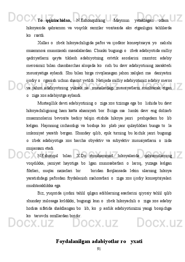To qqizinchidan,   N.Eshonqulning   Maymun   yetaklagan   odam	 
hikoyasida   qahramon   va   voqelik   ramzlar   vositasida   aks   etganligini   tahlilarda
ko rsatdi.	

Xullas   o zbek   hikoyachiligida   pafos   va   ijodkor   konseptsiaysi   yo nalishi	
 
muammosi   munozarali   masalalardan.  Chunki   bugungi  o zbek  adabiyotida  milliy	

qadriyatlarni   qayta   tiklash   adabiyotning   estetik   asoslarini   mumtoz   adabiy
merosimiz   bilan   chambarchas   aloqada   ko rish   bu   davr   adabiyotining   xarakterli	

xususiyatiga   aylandi.   Shu   bilan   birga   rivojlanagan   jahon   xalqlari   ma daniyatini	

ijodiy o rganish uchun sharoit yetildi. Natijada milliy adabiyotimiz adabiy meros	

va   jahon   adabiyotining   yuksak   na munalardagi   xususiyatlarni   mushtarak   etgan	

o ziga xos adabiyotga aylandi.	

Mustaqillik davri adabiyotining o ziga xos tizimga ega bo lishida bu davr	
 
hikoyachiligining   ham   katta   ahamiyati   bor.   Bizga   ma lumki   davr   eng   dolzarb	

muammolarini   bevosita   badiiy   talqin   etishda   hikoya   janri     peshqadam   bo lib	

kelgan.   Hajmning   ixchamligi   va   boshqa   ko plab   janr   qulayliklari   bunga   to la	
 
imkoniyat   yaratib   bergan.   Shunday   qilib,   epik   turning   bu   kichik   janri   bugungi
o zbek   adabiyotiga   xos   barcha   obyektiv   va   subyektiv   xususiyatlarni   o zida	
 
mujassam etadi.
N.Eshonqul   bilan   X.Do stmuhammad   hikoyalarida   qahramolarning	

voqelikka,   jamiyat   hayotiga   bo lgan   munosabatlari   o laroq,   yuzaga   kelgan
 
fikrlari,   nuqtai   nazarlari   bir     biridan   farqlansada   lekin   ularning   hikoya

yaratishdagi   pafosdan   foydalanish   mahoratlari   o ziga   xos   ijodiy   konseptsiyalari	

mushtaraklikka ega. 
Biz,   yuqorida   ijodini   tahlil   qilgan   adiblarning   asarlarini   qiyosiy   tahlil   qilib
shunday   xulosaga   keldikki,   bugungi   kun   o zbek   hikoyachili   o ziga   xos   adabiy	
 
hodisa   sifatida   shakllangan   bo lib,   ko p   asrlik   adabiyotimizni   yangi   bosqichga	
 
ko taruvchi omillardan biridir.	

Foydalanilgan adabiyotlar ro yxati	

91 