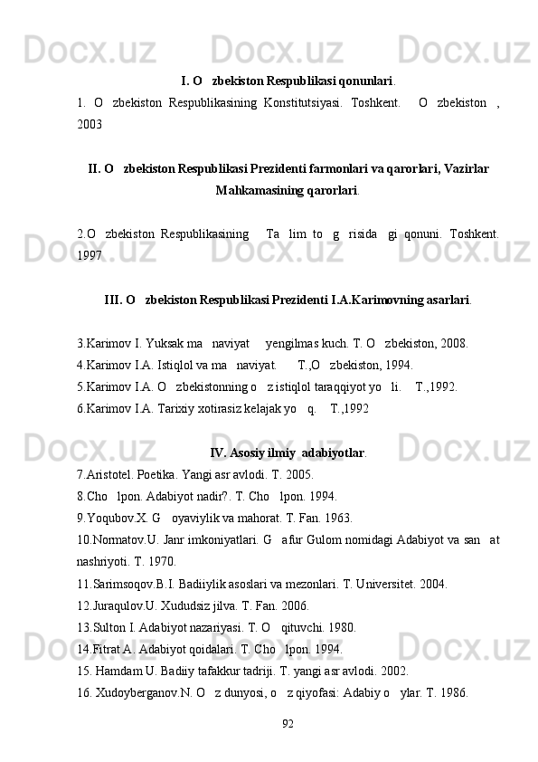 I. O zbekiston Respublikasi qonunlari .
1.   O zbekiston   Respublikasining   Konstitutsiyasi.   Toshkent.   O zbekiston ,	
   
2003
      
II. O zbekiston Respublikasi Prezidenti farmonlari va qarorlari, Vazirlar	

Mahkamasining qarorlari .
2.O zbekiston   Respublikasining   Ta lim   to g risida gi   qonuni.   Toshkent.	
     
1997 
III. O zbekiston Respublikasi Prezidenti I.A.Karimovning asarlari	
 .
3.Karimov I. Yuksak ma naviyat   yengilmas kuch. T. O zbekiston, 2008. 	
  
4.Karimov I.A. Istiqlol va ma naviyat.    T.,O zbekiston, 1994.	
  
5.Karimov I.A. O zbekistonning o z istiqlol taraqqiyot yo li.  T.,1992.	
   
6.Karimov I.A. Tarixiy xotirasiz kelajak yo q.  T.,1992	
 
IV. Asosiy ilmiy  adabiyotlar .
7.Aristotel. Poetika. Yangi asr avlodi.  T. 2005.
8.Cho lpon. Adabiyot nadir?. T. Cho lpon. 1994.	
 
9.Yoqubov.X. G oyaviylik va mahorat. 	
 T. Fan. 1963.
10.Normatov.U. Janr imkoniyatlari. G afur Gulom nomidagi Adabiyot va san at	
 
nashriyoti. T. 1970.
11.Sarimsoqov.B.I. Badiiylik asoslari va mezonlari. T. Universitet. 2004. 
12.Juraqulov.U. Xududsiz jilva. T. Fan. 2006.
13.Sulton I. Adabiyot nazariyasi.  T. O qituvchi. 1980.

14.Fitrat A. Adabiyot qoidalari. T. Cho lpon. 1994.

15. Hamdam U. Badiiy tafakkur tadriji. T. yangi asr avlodi. 2002.
16. Xudoyberganov.N. O z dunyosi, o z qiyofasi: Adabiy o ylar. T. 1986.	
  
92 