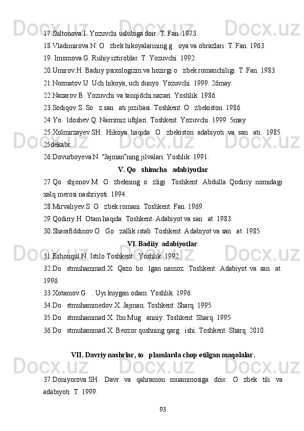 17 Sultonova.I. Yozuvchi uslubiga doir. T. Fan. 1973.
18.Vladimirova.N. O zbek hikoyalarining g oya va obrazlari. T. Fan. 1963. 
19. Imomova.G. Ruhiy iztiroblar. T. Yozuvchi. 1992.
20.Umirov.H. Badiiy psixologizm va hozirgi o zbek romanchiligi. 	
 T. Fan. 1983.
21.Normatov.U. Uch hikoya, uch dunyo. Yozuvchi. 1999. 26may.
22.Nazarov.B. Yozuvchi va tanqidchi nazari. Yoshlik. 1986.
23.Sodiqov.S. So z san ati jozibasi. Toshkent. O zbekiston. 1986.	
  
24.Yo ldoshev.Q. Nasrimiz ufqlari. Toshkent. Yozuvchi. 1999. 5may	

25.Xolmirzayev.SH.   Hikoya   haqida.   O zbekiston   adabiyoti   va   san ati.   1985.	
 
25dekabr.
26.Dovurboyeva.N.  Jajman ning jilvalari. Yoshlik. 1991.	
 
V. Qo shimcha   adabiyotlar	

27.Qo shjonov.M.   O zbekning   o zligi.   Toshkent.   Abdulla   Qodiriy   nomidagi	
  
xalq merosi nashriyoti. 1994.
28.Mirvaliyev.S. O zbek romani. Toshkent. Fan. 1969.	

29.Qodiriy.H. Otam haqida.  Toshkent. Adabiyot va san at. 1983.	

30.Sharafiddinov.O.  Go zallik istab. Toshkent. Adabiyot va san at. 1985.	
 
VI. Badiiy  adabiyotlar .
31.Eshonqul.N. Istilo.Toshkent.  Yoshlik. 1992.
32.Do stmuhammad.X.   Qazo   bo lgan   namoz.   Toshkent.   Adabiyot   va   san at.	
  
1996.
33.Xotamov.G . Uyi kuygan odam. Yoshlik. 1996.	

34.Do stmuhammedov.X. Jajman. Toshkent. Sharq. 1995.	

35.Do stmuhammad.X. Ibn Mug anniy. Toshkent. Sharq. 1995
 
36.Do stmuhammad.X. Beozor qushning qarg ishi. Toshkent. Sharq. 2010.
 
VII. Davriy nashrlar, to plamlarda chop etilgan maqolalar.	

37.Doniyorova.SH.   Davr   va   qahramon   muammosiga   doir.   O zbek   tili   va	

adabiyoti. T. 1999.
93 