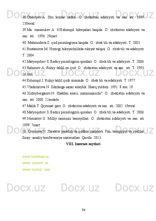 38.Otaboyev.A.   Shu   kunlar   nafasi.   O zbekiston   adabiyoti   va   san ati.   1999. 
23fevral
39.Ma marasulov   A.   N.Eshonqul   hikoyalari   haqida.   O zbekiston   adabiyoti   va	
 
san ati.   1996. 29mart. 	

40. Mahmudova Z. ijod psixologiyasi haqida. O zbek tili va adabiyoti. T. 2003.	

41.Rustamova M. Hozirgi hikoyachilikda ruhiyat talqini. O zbek tili va adabiyoti.	

T. 2004.
42.Matyoqubov S. Badiiy psixologizm qirralari. O zbek tili va adabiyoti. T. 2006.	

43.Rahimov A. Ruhiy tahlil va ijod. O zbekiston adabiyoti va san ati. T. 1993.	
 
16 iyul
44.Eshonqul J. Ruhiy tahlil ijodi xususida. O zbek tili va adabiyoti. T. 1977.	

45.Vladimirova N. Ildizlarga nazar solaylik. Sharq yulduzi. 1991. 8 son. 19
46.Xudoyberganov.N.   Shaklan   asaru,   mazmunanchi?.   O zbekiston   adabiyoti   va	

san ati. 2000. 22sentabr	

47.Malik.T. Qiyomat qarz. O zbekiston adabiyoti va san ati. 2002. 1fevral.	
 
48.Matyoqubov.S. Badiiy psixologizm qirralari. O zbek tili va adabiyoti. T. 2006.	

49.Normatov.U.   Milliy   nasrimiz   tamoyillari.   O zbekiston   adabiyoti   va   san ati.	
 
1999. 7mart.
50. Oromova N. Xarakter yaratish va ijodkor mahorati. Fan, taraqqiyot va yoshlar.
Ilmiy- amaliy konferensiya materiallari. Qarshi. 2013. 
VIII. Internet saytlari .
www.literatura.uz
www. ziyonet. uz
www. ziyouz. com
94 