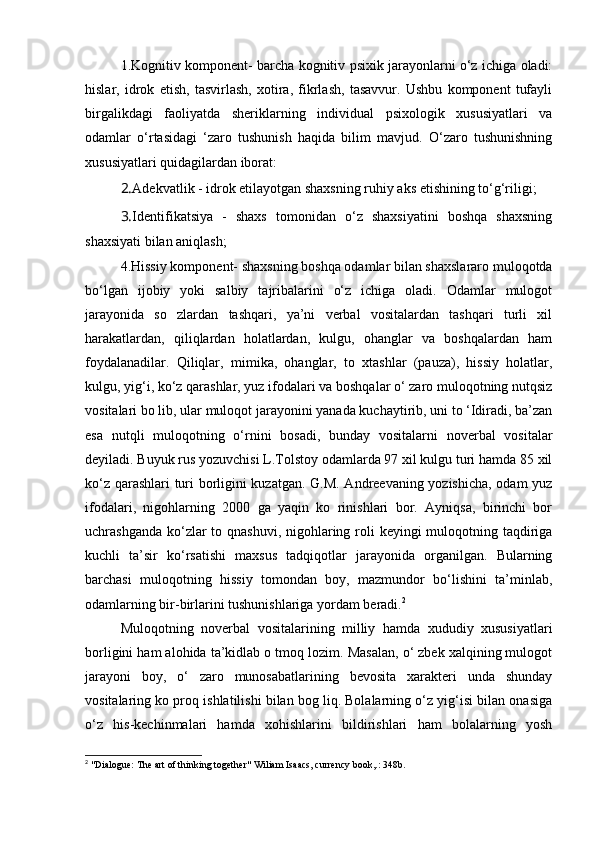 1.Kognitiv komponent- barcha kognitiv psixik jarayonlarni o‘z ichiga oladi:
hislar,   idrok   etish,   tasvirlash,   xotira,   fikrlash,   tasavvur.   Ushbu   komponent   tufayli
birgalikdagi   faoliyatda   sheriklarning   individual   psixologik   xususiyatlari   va
odamlar   o‘rtasidagi   ‘zaro   tushunish   haqida   bilim   mavjud.   O‘zaro   tushunishning
xususiyatlari quidagilardan iborat:
2. Adekvatlik - idrok etilayotgan shaxsning ruhiy aks etishining to‘g‘riligi;
3. Identifikatsiya   -   shaxs   tomonidan   o‘z   shaxsiyatini   boshqa   shaxsning
shaxsiyati bilan aniqlash;
4.Hissiy komponent- shaxsning boshqa odamlar bilan shaxslararo muloqotda
bo‘lgan   ijobiy   yoki   salbiy   tajribalarini   o‘z   ichiga   oladi.   Odamlar   mulogot
jarayonida   so   zlardan   tashqari,   ya’ni   verbal   vositalardan   tashqari   turli   xil
harakatlardan,   qiliqlardan   holatlardan,   kulgu,   ohanglar   va   boshqalardan   ham
foydalanadilar.   Qiliqlar,   mimika,   ohanglar,   to   xtashlar   (pauza),   hissiy   holatlar,
kulgu, yig‘i, ko‘z qarashlar, yuz ifodalari va boshqalar o‘ zaro muloqotning nutqsiz
vositalari bo lib, ular muloqot jarayonini yanada kuchaytirib, uni to ‘Idiradi, ba’zan
esa   nutqli   muloqotning   o‘rnini   bosadi,   bunday   vositalarni   noverbal   vositalar
deyiladi. Buyuk rus yozuvchisi L.Tolstoy odamlarda 97 xil kulgu turi hamda 85 xil
ko‘z qarashlari  turi borligini kuzatgan. G.M. Andreevaning yozishicha, odam yuz
ifodalari,   nigohlarning   2000   ga   yaqin   ko   rinishlari   bor.   Ayniqsa,   birinchi   bor
uchrashganda ko‘zlar  to qnashuvi, nigohlaring roli keyingi  muloqotning taqdiriga
kuchli   ta’sir   ko‘rsatishi   maxsus   tadqiqotlar   jarayonida   organilgan.   Bularning
barchasi   muloqotning   hissiy   tomondan   boy,   mazmundor   bo‘lishini   ta’minlab,
odamlarning bir-birlarini tushunishlariga yordam beradi. 2
 
Muloqotning   noverbal   vositalarining   milliy   hamda   xududiy   xususiyatlari
borligini ham alohida ta’kidlab o tmoq lozim. Masalan, o‘ zbek xalqining mulogot
jarayoni   boy,   o‘   zaro   munosabatlarining   bevosita   xarakteri   unda   shunday
vositalaring ko proq ishlatilishi bilan bog liq. Bolalarning o‘z yig‘isi bilan onasiga
o‘z   his-kechinmalari   hamda   xohishlarini   bildirishlari   ham   bolalarning   yosh
2
 "Dialogue: The art of thinking together" Wiliam Isaacs, currency book,.: 348b. 