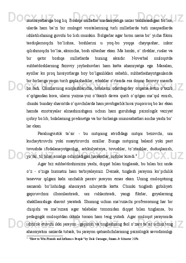 xususiyatlariga bog liq. Boshqa millatlar madaniyatiga nazar tashlanadigan bo‘lsa,
ularda   ham   ba’zi   bir   mulogot   vositalarining   turli   millatlarda   turli   maqsadlarda
ishlatilishining guvohi bo lish mumkin. Bolgarlar agar biron narsa bo‘ yicha fikrni
tasdiqlamoqchi   bo‘lishsa,   boshlarini   u   yoq-bu   yoqqa   chayqashar,   inkor
qilishmoqchi bo‘lsa, aksincha, bosh siltashar ekan. Ma lumki, o‘ zbeklar, ruslar va
bir   qator   boshqa   millatlarda   buning   aksidir.   Noverbal   muloqotda
suhbatdoshlarning   fazoviy   joylashuvlari   ham   katta   ahamiyatga   ega.   Masalan,
ayollar   ko   proq   hissiyotlarga   boy   bo‘lganliklari   sababli,   suhbatlashayotganlarida
bir-birlariga yaqin turib gaplashadilar, erkaklar o‘rtasida esa doimo fazoviy masofa
bo   ladi.   Olimlarning   aniqlashlaricha,   bolalarni   odatdagiday   orqama-ketin   o‘tazib
o‘qitgandan   kora,   ularni   yuzma-yuz   o‘tkazib   davra   qurib   o‘qitgan   ma’qul   emish,
chunki bunday sharoitda o‘quvchilarda ham javobgarlik hissi yuqoriroq bo lar ekan
hamda   emotsiyalar   almashinishgani   uchun   ham   guruhdagi   psixologik   vaziyat
ijobiy bo lib, bolalarning predmetga va bir-birlariga munosabatlari ancha yashi bo‘
lar ekan.
Paralingvistik   ta’sir   -   bu   nutqning   atrofidagi   nutqni   bezovchi,   uni
kuchaytiruvchi   yoki   susaytiruvchi   omillar.   Bunga   nutqning   baland   yoki   past
tovushda   ifodalanayotganligi,   artikulyatsiya,   tovushlar,   to‘xtashlar,   duduqlanish,
yo‘tal, til bilan amalga oshiriladigan harakatlar, nidolar kiradi. 3
 
Agar   biz   suhbatdoshimizni   yashi,   diqqat   bilan   tinglasak,   bu   bilan   biz   unda
o‘z   -   o‘ziga   hurmatni   ham   tarbiyalaymiz.   Demak,   tinglash   jarayoni   ko‘pchilik
tasavvur   qilgani   kabi   unchalik   passiv   jarayon   emas   ekan.   Uning   muloqotning
samarali   bo‘lishidagi   ahamiyati   nihoyatda   katta.   Chunki   tinglash   gobiliyati
gapiruvchini   ilhomlantiradi,   uni   ruhlantiradi,   yangi   fikrlar,   goyalarning
shakllanishiga   sharoit   yaratadi.   Shuning   uchun   ma’ruzachi   professorning   har   bir
chiqishi   va   ma’ruzasi   agar   talabalar   tomonidan   diqqat   bilan   tinglansa,   bu
pedagogik   muloqotdan   ikkala   tomon   ham   teng   yutadi.   Agar   muloqot   jarayonida
ishtirok etuvchi ikki jarayon - gapirish va tinglashning faol o‘zaro ta’sir uchun teng
ahamiyatini nazarda tutsak, bu jarayon qatnashchilarining psixologik savodxonligi
3
  "How to Win Friends and Influence People" by Dale Carnegie, Simon & Schuster 219b.