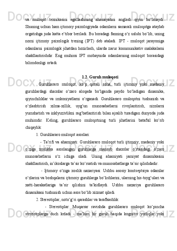 va   muloqot   texnikasini   egallashining   ahamiyatini   anglash   qiyin   bo‘Imaydi.
Shuning uchun ham ijtimoiy psixologiyada odamlarni samarali muloqotga ataylab
orgatishga juda katta e’tibor beriladi. Bu boradagi fanning o‘z uslubi bo‘lib, uning
nomi   ijtimoiy   psixologik   trening   (IPT)   deb   ataladi.   IPT   -   muloqot   jarayoniga
odamlarni   psixologik   jihatdan   hozirlash,   ularda   zarur   kommunikativ   malakalarni
shakllantirishdir.   Eng   muhimi   IPT   mobaynida   odamlarning   muloqot   borasidagi
bilimdonligi ortadi.
1.2. Guruh muloqoti
  Guruhlararo   muloqot,   ko‘p   qirrali   soha,   turli   ijtimoiy   yoki   madaniy
guruhlardagi   shaxslar   o‘zaro   aloqada   bo‘lganda   paydo   bo‘ladigan   dinamika,
qiyinchiliklar   va   imkoniyatlarni   o‘rganadi.   Guruhlararo   muloqotni   tushunish   va
o‘zlashtirish   xilma-xillik,   uyg‘un   munosabatlarni   rivojlantirish,   nizolarni
yumshatish va inklyuzivlikni rag‘batlantirish bilan ajralib turadigan dunyoda juda
muhimdir.   Keling,   guruhlararo   muloqotning   turli   jihatlarini   batafsil   ko‘rib
chiqaylik:
1. Guruhlararo muloqot asoslari:
     -  Ta’rifi  va  ahamiyati:  Guruhlararo  muloqot  turli  ijtimoiy, madaniy  yoki
o‘ziga   xoslikka   asoslangan   guruhlarga   mansub   shaxslar   o‘rtasidagi   o‘zaro
munosabatlarni   o‘z   ichiga   oladi.   Uning   ahamiyati   jamiyat   dinamikasini
shakllantirish, in’ikoslarga ta’sir ko‘rsatish va munosabatlarga ta’sir qilishdadir.
      -   Ijtimoiy   o‘ziga   xoslik   nazariyasi:   Ushbu   asosiy   kontseptsiya   odamlar
o‘zlarini va boshqalarni ijtimoiy guruhlarga bo‘lishlarini, ularning his-tuyg‘ulari va
xatti-harakatlariga   ta’sir   qilishini   ta’kidlaydi.   Ushbu   nazariya   guruhlararo
dinamikani tushunish uchun asos bo‘lib xizmat qiladi.
2. Stereotiplar, noto‘g‘ri qarashlar va tarafkashlik:
      -   Stereotiplar:   Muqarrar   ravishda   guruhlararo   muloqot   ko‘pincha
stereotiplarga   duch   keladi   -   ma’lum   bir   guruh   haqida   kognitiv   yorliqlar   yoki