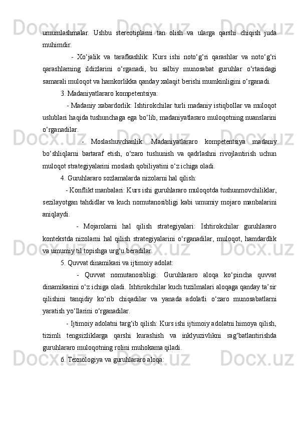 umumlashmalar.   Ushbu   stereotiplarni   tan   olish   va   ularga   qarshi   chiqish   juda
muhimdir.
      -   Xo‘jalik   va   tarafkashlik:   Kurs   ishi   noto‘g‘ri   qarashlar   va   noto‘g‘ri
qarashlarning   ildizlarini   o‘rganadi,   bu   salbiy   munosabat   guruhlar   o‘rtasidagi
samarali muloqot va hamkorlikka qanday xalaqit berishi mumkinligini o‘rganadi.
3. Madaniyatlararo kompetentsiya:
    - Madaniy xabardorlik: Ishtirokchilar turli madaniy istiqbollar va muloqot
uslublari haqida tushunchaga ega bo‘lib, madaniyatlararo muloqotning nuanslarini
o‘rganadilar.
      -   Moslashuvchanlik:   Madaniyatlararo   kompetentsiya   madaniy
bo‘shliqlarni   bartaraf   etish,   o‘zaro   tushunish   va   qadrlashni   rivojlantirish   uchun
muloqot strategiyalarini moslash qobiliyatini o‘z ichiga oladi.
4. Guruhlararo sozlamalarda nizolarni hal qilish:
   - Konflikt manbalari: Kurs ishi guruhlararo muloqotda tushunmovchiliklar,
sezilayotgan  tahdidlar  va  kuch nomutanosibligi  kabi  umumiy mojaro manbalarini
aniqlaydi.
      -   Mojarolarni   hal   qilish   strategiyalari:   Ishtirokchilar   guruhlararo
kontekstda   nizolarni   hal   qilish   strategiyalarini   o‘rganadilar,   muloqot,   hamdardlik
va umumiy til topishga urg‘u beradilar.
5. Quvvat dinamikasi va ijtimoiy adolat:
      -   Quvvat   nomutanosibligi:   Guruhlararo   aloqa   ko‘pincha   quvvat
dinamikasini o‘z ichiga oladi. Ishtirokchilar kuch tuzilmalari aloqaga qanday ta’sir
qilishini   tanqidiy   ko‘rib   chiqadilar   va   yanada   adolatli   o‘zaro   munosabatlarni
yaratish yo‘llarini o‘rganadilar.
   - Ijtimoiy adolatni targ‘ib qilish: Kurs ishi ijtimoiy adolatni himoya qilish,
tizimli   tengsizliklarga   qarshi   kurashish   va   inklyuzivlikni   rag‘batlantirishda
guruhlararo muloqotning rolini muhokama qiladi.
6. Texnologiya va guruhlararo aloqa: 