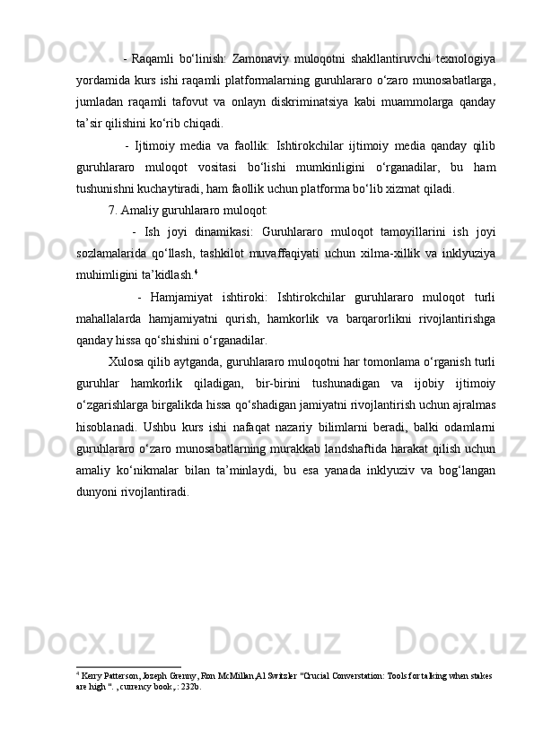       -   Raqamli   bo‘linish:   Zamonaviy   muloqotni   shakllantiruvchi   texnologiya
yordamida kurs ishi raqamli platformalarning guruhlararo o‘zaro munosabatlarga,
jumladan   raqamli   tafovut   va   onlayn   diskriminatsiya   kabi   muammolarga   qanday
ta’sir qilishini ko‘rib chiqadi.
      -   Ijtimoiy   media   va   faollik:   Ishtirokchilar   ijtimoiy   media   qanday   qilib
guruhlararo   muloqot   vositasi   bo‘lishi   mumkinligini   o‘rganadilar,   bu   ham
tushunishni kuchaytiradi, ham faollik uchun platforma bo‘lib xizmat qiladi.
7. Amaliy guruhlararo muloqot:
      -   Ish   joyi   dinamikasi:   Guruhlararo   muloqot   tamoyillarini   ish   joyi
sozlamalarida   qo‘llash,   tashkilot   muvaffaqiyati   uchun   xilma-xillik   va   inklyuziya
muhimligini ta’kidlash. 4
      -   Hamjamiyat   ishtiroki:   Ishtirokchilar   guruhlararo   muloqot   turli
mahallalarda   hamjamiyatni   qurish,   hamkorlik   va   barqarorlikni   rivojlantirishga
qanday hissa qo‘shishini o‘rganadilar.
Xulosa qilib aytganda, guruhlararo muloqotni har tomonlama o‘rganish turli
guruhlar   hamkorlik   qiladigan,   bir-birini   tushunadigan   va   ijobiy   ijtimoiy
o‘zgarishlarga birgalikda hissa qo‘shadigan jamiyatni rivojlantirish uchun ajralmas
hisoblanadi.   Ushbu   kurs   ishi   nafaqat   nazariy   bilimlarni   beradi,   balki   odamlarni
guruhlararo  o‘zaro  munosabatlarning   murakkab  landshaftida   harakat   qilish   uchun
amaliy   ko‘nikmalar   bilan   ta’minlaydi,   bu   esa   yanada   inklyuziv   va   bog‘langan
dunyoni rivojlantiradi.
4
 Kerry Patterson, Jozeph Grenny, Ron McMillan,Al Switzler "Crucial Converstation: Tools for talking when stakes 
are high ". , currency book,.: 232b. 