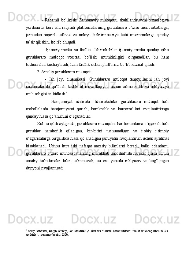 -   Raqamli   bo‘linish:   Zamonaviy   muloqotni   shakllantiruvchi   texnologiya
yordamida kurs ishi raqamli platformalarning guruhlararo o‘zaro munosabatlarga,
jumladan   raqamli   tafovut   va   onlayn   diskriminatsiya   kabi   muammolarga   qanday
ta’sir qilishini ko‘rib chiqadi.
      -   Ijtimoiy   media   va   faollik:   Ishtirokchilar   ijtimoiy   media   qanday   qilib
guruhlararo   muloqot   vositasi   bo‘lishi   mumkinligini   o‘rganadilar,   bu   ham
tushunishni kuchaytiradi, ham faollik uchun platforma bo‘lib xizmat qiladi.
7. Amaliy guruhlararo muloqot:
      -   Ish   joyi   dinamikasi:   Guruhlararo   muloqot   tamoyillarini   ish   joyi
sozlamalarida   qo‘llash,   tashkilot   muvaffaqiyati   uchun   xilma-xillik   va   inklyuziya
muhimligini ta’kidlash. 4
      -   Hamjamiyat   ishtiroki:   Ishtirokchilar   guruhlararo   muloqot   turli
mahallalarda   hamjamiyatni   qurish,   hamkorlik   va   barqarorlikni   rivojlantirishga
qanday hissa qo‘shishini o‘rganadilar.
Xulosa qilib aytganda, guruhlararo muloqotni har tomonlama o‘rganish turli
guruhlar   hamkorlik   qiladigan,   bir-birini   tushunadigan   va   ijobiy   ijtimoiy
o‘zgarishlarga birgalikda hissa qo‘shadigan jamiyatni rivojlantirish uchun ajralmas
hisoblanadi.   Ushbu   kurs   ishi   nafaqat   nazariy   bilimlarni   beradi,   balki   odamlarni
guruhlararo  o‘zaro  munosabatlarning   murakkab  landshaftida   harakat   qilish   uchun
amaliy   ko‘nikmalar   bilan   ta’minlaydi,   bu   esa   yanada   inklyuziv   va   bog‘langan
dunyoni rivojlantiradi.
4
 Kerry Patterson, Jozeph Grenny, Ron McMillan,Al Switzler "Crucial Converstation: Tools for talking when stakes 
are high ". , currency book,.: 232b.