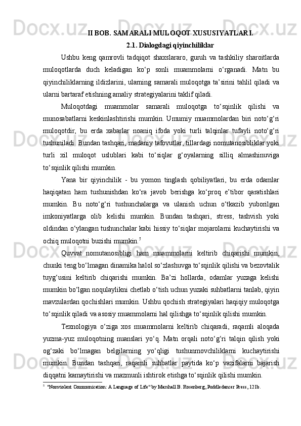 II BOB. SAMARALI MULOQOT XUSUSIYATLARI.
2.1. Dialogdagi qiyinchiliklar
Ushbu   keng   qamrovli   tadqiqot   shaxslararo,   guruh   va   tashkiliy   sharoitlarda
muloqotlarda   duch   keladigan   ko‘p   sonli   muammolarni   o‘rganadi.   Matn   bu
qiyinchiliklarning ildizlarini, ularning samarali muloqotga ta’sirini tahlil qiladi va
ularni bartaraf etishning amaliy strategiyalarini taklif qiladi.
Muloqotdagi   muammolar   samarali   muloqotga   to‘sqinlik   qilishi   va
munosabatlarni   keskinlashtirishi   mumkin.   Umumiy   muammolardan   biri   noto‘g‘ri
muloqotdir,   bu   erda   xabarlar   noaniq   ifoda   yoki   turli   talqinlar   tufayli   noto‘g‘ri
tushuniladi. Bundan tashqari, madaniy tafovutlar, tillardagi nomutanosibliklar yoki
turli   xil   muloqot   uslublari   kabi   to‘siqlar   g‘oyalarning   silliq   almashinuviga
to‘sqinlik qilishi mumkin.
Yana   bir   qiyinchilik   -   bu   yomon   tinglash   qobiliyatlari,   bu   erda   odamlar
haqiqatan   ham   tushunishdan   ko‘ra   javob   berishga   ko‘proq   e’tibor   qaratishlari
mumkin.   Bu   noto‘g‘ri   tushunchalarga   va   ulanish   uchun   o‘tkazib   yuborilgan
imkoniyatlarga   olib   kelishi   mumkin.   Bundan   tashqari,   stress,   tashvish   yoki
oldindan o‘ylangan tushunchalar kabi hissiy to‘siqlar mojarolarni kuchaytirishi va
ochiq muloqotni buzishi mumkin. 5
Quvvat   nomutanosibligi   ham   muammolarni   keltirib   chiqarishi   mumkin,
chunki teng bo‘lmagan dinamika halol so‘zlashuvga to‘sqinlik qilishi va bezovtalik
tuyg‘usini   keltirib   chiqarishi   mumkin.   Ba’zi   hollarda,   odamlar   yuzaga   kelishi
mumkin bo‘lgan noqulaylikni chetlab o‘tish uchun yuzaki suhbatlarni tanlab, qiyin
mavzulardan qochishlari mumkin. Ushbu qochish strategiyalari haqiqiy muloqotga
to‘sqinlik qiladi va asosiy muammolarni hal qilishga to‘sqinlik qilishi mumkin.
Texnologiya   o‘ziga   xos   muammolarni   keltirib   chiqaradi,   raqamli   aloqada
yuzma-yuz   muloqotning   nuanslari   yo‘q.   Matn   orqali   noto‘g‘ri   talqin   qilish   yoki
og‘zaki   bo‘lmagan   belgilarning   yo‘qligi   tushunmovchiliklarni   kuchaytirishi
mumkin.   Bundan   tashqari,   raqamli   suhbatlar   paytida   ko‘p   vazifalarni   bajarish
diqqatni kamaytirishi va mazmunli ishtirok etishga to‘sqinlik qilishi mumkin.
5
  "Nonviolent Communication: A Language of Life" by Marshall B. Rosenberg, Puddledancer Press, 121b. 