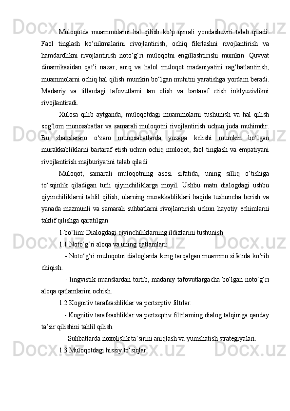 Muloqotda   muammolarni   hal   qilish   ko‘p   qirrali   yondashuvni   talab   qiladi.
Faol   tinglash   ko‘nikmalarini   rivojlantirish,   ochiq   fikrlashni   rivojlantirish   va
hamdardlikni   rivojlantirish   noto‘g‘ri   muloqotni   engillashtirishi   mumkin.   Quvvat
dinamikasidan   qat’i   nazar,   aniq   va   halol   muloqot   madaniyatini   rag‘batlantirish,
muammolarni ochiq hal qilish mumkin bo‘lgan muhitni yaratishga yordam beradi.
Madaniy   va   tillardagi   tafovutlarni   tan   olish   va   bartaraf   etish   inklyuzivlikni
rivojlantiradi.
Xulosa   qilib   aytganda,   muloqotdagi   muammolarni   tushunish   va   hal   qilish
sog‘lom munosabatlar  va samarali  muloqotni  rivojlantirish uchun juda muhimdir.
Bu   shaxslararo   o‘zaro   munosabatlarda   yuzaga   kelishi   mumkin   bo‘lgan
murakkabliklarni  bartaraf  etish  uchun ochiq muloqot, faol  tinglash  va empatiyani
rivojlantirish majburiyatini talab qiladi.
Muloqot,   samarali   muloqotning   asosi   sifatida,   uning   silliq   o‘tishiga
to‘sqinlik   qiladigan   turli   qiyinchiliklarga   moyil.   Ushbu   matn   dialogdagi   ushbu
qiyinchiliklarni   tahlil   qilish,   ularning   murakkabliklari   haqida  tushuncha   berish   va
yanada   mazmunli   va   samarali   suhbatlarni   rivojlantirish   uchun   hayotiy   echimlarni
taklif qilishga qaratilgan.
1-bo‘lim: Dialogdagi qiyinchiliklarning ildizlarini tushunish
1.1 Noto‘g‘ri aloqa va uning qatlamlari:
    - Noto‘g‘ri muloqotni dialoglarda keng tarqalgan muammo sifatida ko‘rib
chiqish.
     - lingvistik nuanslardan tortib, madaniy tafovutlargacha bo‘lgan noto‘g‘ri
aloqa qatlamlarini ochish.
1.2 Kognitiv tarafkashliklar va pertseptiv filtrlar:
   - Kognitiv tarafkashliklar va pertseptiv filtrlarning dialog talqiniga qanday
ta’sir qilishini tahlil qilish.
   - Suhbatlarda noxolislik ta’sirini aniqlash va yumshatish strategiyalari.
1.3 Muloqotdagi hissiy to‘siqlar: 