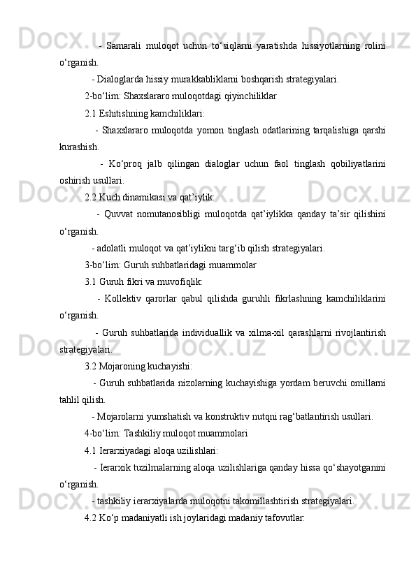       -   Samarali   muloqot   uchun   to‘siqlarni   yaratishda   hissiyotlarning   rolini
o‘rganish.
   - Dialoglarda hissiy murakkabliklarni boshqarish strategiyalari.
2-bo‘lim: Shaxslararo muloqotdagi qiyinchiliklar
2.1 Eshitishning kamchiliklari:
      -   Shaxslararo   muloqotda   yomon   tinglash   odatlarining   tarqalishiga   qarshi
kurashish.
      -   Ko‘proq   jalb   qilingan   dialoglar   uchun   faol   tinglash   qobiliyatlarini
oshirish usullari.
2.2 Kuch dinamikasi va qat’iylik:
      -   Quvvat   nomutanosibligi   muloqotda   qat’iylikka   qanday   ta’sir   qilishini
o‘rganish.
   - adolatli muloqot va qat’iylikni targ‘ib qilish strategiyalari.
3-bo‘lim: Guruh suhbatlaridagi muammolar
3.1 Guruh fikri va muvofiqlik:
      -   Kollektiv   qarorlar   qabul   qilishda   guruhli   fikrlashning   kamchiliklarini
o‘rganish.
      -   Guruh   suhbatlarida   individuallik   va   xilma-xil   qarashlarni   rivojlantirish
strategiyalari.
3.2 Mojaroning kuchayishi:
    - Guruh suhbatlarida nizolarning kuchayishiga yordam beruvchi omillarni
tahlil qilish.
   - Mojarolarni yumshatish va konstruktiv nutqni rag‘batlantirish usullari.
4-bo‘lim: Tashkiliy muloqot muammolari
4.1 Ierarxiyadagi aloqa uzilishlari:
     - Ierarxik tuzilmalarning aloqa uzilishlariga qanday hissa qo‘shayotganini
o‘rganish.
   - tashkiliy ierarxiyalarda muloqotni takomillashtirish strategiyalari.
4.2 Ko‘p madaniyatli ish joylaridagi madaniy tafovutlar: 