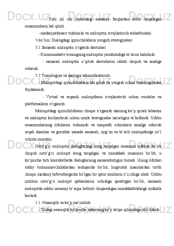-   Turli   xil   ish   joylaridagi   madaniy   farqlardan   kelib   chiqadigan
muammolarni hal qilish.
   - madaniyatlararo tushunish va muloqotni rivojlantirish tashabbuslari.
5-bo‘lim: Dialogdagi qiyinchiliklarni yengish strategiyalari
5.1 Samarali muloqotni o‘rgatish dasturlari:
   - Kommunikativ treningning muloqotni yaxshilashga ta’sirini baholash.
      -   samarali   muloqotni   o‘qitish   dasturlarini   ishlab   chiqish   va   amalga
oshirish.
5.2 Texnologiya va dialogni takomillashtirish:
   - Muloqotdagi qiyinchiliklarni hal qilish va yengish uchun texnologiyadan
foydalanish.
      -   Virtual   va   raqamli   muloqotlarni   rivojlantirish   uchun   vositalar   va
platformalarni o‘rganish.
Muloqotdagi qiyinchiliklarni chuqur o‘rganish ularning ko‘p qirrali tabiatini
va muloqotni kuchaytirish uchun nozik strategiyalar zarurligini ta’kidlaydi. Ushbu
muammolarning   ildizlarini   tushunish   va   maqsadli   echimlarni   amalga   oshirish
orqali   shaxslar   va   guruhlar   yanada   samarali,   uyg‘un   va   ta’sirli   muloqotlarga   yo‘l
ochishi mumkin.
Noto‘g‘ri   muloqotni   dialoglardagi   keng   tarqalgan   muammo   sifatida   ko‘rib
chiqish   noto‘g‘ri   muloqot   keng   tarqalgan   va   murakkab   muammo   bo‘lib,   u
ko‘pincha turli kontekstlarda dialoglarning samaradorligini buzadi. Uning ildizlari
oddiy   tushunmovchiliklardan   tashqarida   bo‘lib,   lingvistik   nuanslardan   tortib
chuqur madaniy tafovutlargacha bo‘lgan bir qator omillarni o‘z ichiga oladi. Ushbu
imtihon   noto‘g‘ri   muloqot   qatlamlarini   ochishga   qaratilgan   bo‘lib,   samarali
muloqotda ushbu umumiy to‘siqni keltirib chiqaradigan murakkabliklarga oydinlik
kiritadi.
1.1  Noaniqlik va ko‘p ma’nolilik:
   - Tildagi noaniqlik ko‘pincha xabarning ko‘p talqin qilinishiga olib keladi.
