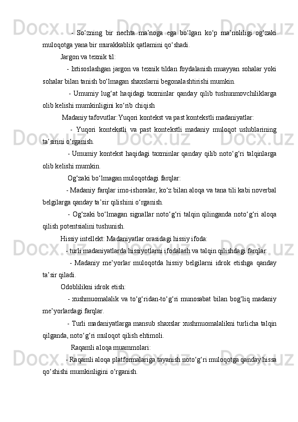       -   So‘zning   bir   nechta   ma’noga   ega   bo‘lgan   ko‘p   ma’noliligi   og‘zaki
muloqotga yana bir murakkablik qatlamini qo‘shadi.
Jargon va texnik til:
    - Ixtisoslashgan jargon va texnik tildan foydalanish muayyan sohalar yoki
sohalar bilan tanish bo‘lmagan shaxslarni begonalashtirishi mumkin.
      -   Umumiy   lug‘at   haqidagi   taxminlar   qanday   qilib   tushunmovchiliklarga
olib kelishi mumkinligini ko‘rib chiqish
 Madaniy tafovutlar:Yuqori kontekst va past kontekstli madaniyatlar:
      -   Yuqori   kontekstli   va   past   kontekstli   madaniy   muloqot   uslublarining
ta’sirini o‘rganish.
     - Umumiy kontekst  haqidagi taxminlar  qanday qilib noto‘g‘ri  talqinlarga
olib kelishi mumkin.
    Og‘zaki bo‘lmagan muloqotdagi farqlar:
   - Madaniy farqlar imo-ishoralar, ko‘z bilan aloqa va tana tili kabi noverbal
belgilarga qanday ta’sir qilishini o‘rganish.
     - Og‘zaki  bo‘lmagan signallar  noto‘g‘ri  talqin qilinganda noto‘g‘ri  aloqa
qilish potentsialini tushunish.
Hissiy intellekt: Madaniyatlar orasidagi hissiy ifoda:
   - turli madaniyatlarda hissiyotlarni ifodalash va talqin qilishdagi farqlar.
      -   Madaniy   me’yorlar   muloqotda   hissiy   belgilarni   idrok   etishga   qanday
ta’sir qiladi.
Odoblilikni idrok etish:
     - xushmuomalalik va to‘g‘ridan-to‘g‘ri munosabat  bilan bog‘liq madaniy
me’yorlardagi farqlar.
     - Turli madaniyatlarga mansub shaxslar xushmuomalalikni turlicha talqin
qilganda, noto‘g‘ri muloqot qilish ehtimoli.
      Raqamli aloqa muammolari:
   - Raqamli aloqa platformalariga tayanish noto‘g‘ri muloqotga qanday hissa
qo‘shishi mumkinligini o‘rganish. 