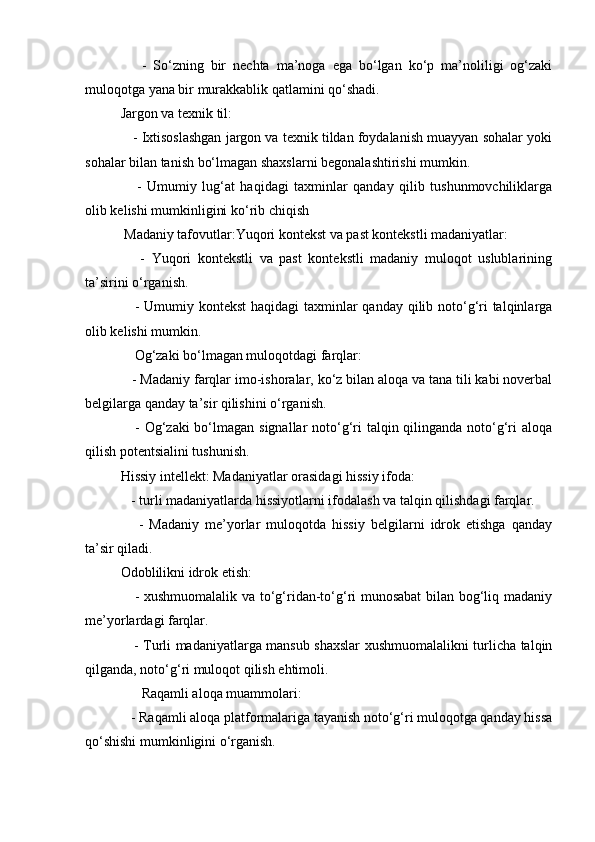-   So‘zning   bir   nechta   ma’noga   ega   bo‘lgan   ko‘p   ma’noliligi   og‘zaki
muloqotga yana bir murakkablik qatlamini qo‘shadi.
Jargon va texnik til:
    - Ixtisoslashgan jargon va texnik tildan foydalanish muayyan sohalar yoki
sohalar bilan tanish bo‘lmagan shaxslarni begonalashtirishi mumkin.
      -   Umumiy   lug‘at   haqidagi   taxminlar   qanday   qilib   tushunmovchiliklarga
olib kelishi mumkinligini ko‘rib chiqish
 Madaniy tafovutlar:Yuqori kontekst va past kontekstli madaniyatlar:
      -   Yuqori   kontekstli   va   past   kontekstli   madaniy   muloqot   uslublarining
ta’sirini o‘rganish.
     - Umumiy kontekst  haqidagi taxminlar  qanday qilib noto‘g‘ri  talqinlarga
olib kelishi mumkin.
    Og‘zaki bo‘lmagan muloqotdagi farqlar:
   - Madaniy farqlar imo-ishoralar, ko‘z bilan aloqa va tana tili kabi noverbal
belgilarga qanday ta’sir qilishini o‘rganish.
     - Og‘zaki  bo‘lmagan signallar  noto‘g‘ri  talqin qilinganda noto‘g‘ri  aloqa
qilish potentsialini tushunish.
Hissiy intellekt: Madaniyatlar orasidagi hissiy ifoda:
   - turli madaniyatlarda hissiyotlarni ifodalash va talqin qilishdagi farqlar.
      -   Madaniy   me’yorlar   muloqotda   hissiy   belgilarni   idrok   etishga   qanday
ta’sir qiladi.
Odoblilikni idrok etish:
     - xushmuomalalik va to‘g‘ridan-to‘g‘ri munosabat  bilan bog‘liq madaniy
me’yorlardagi farqlar.
     - Turli madaniyatlarga mansub shaxslar xushmuomalalikni turlicha talqin
qilganda, noto‘g‘ri muloqot qilish ehtimoli.
      Raqamli aloqa muammolari:
   - Raqamli aloqa platformalariga tayanish noto‘g‘ri muloqotga qanday hissa
qo‘shishi mumkinligini o‘rganish.