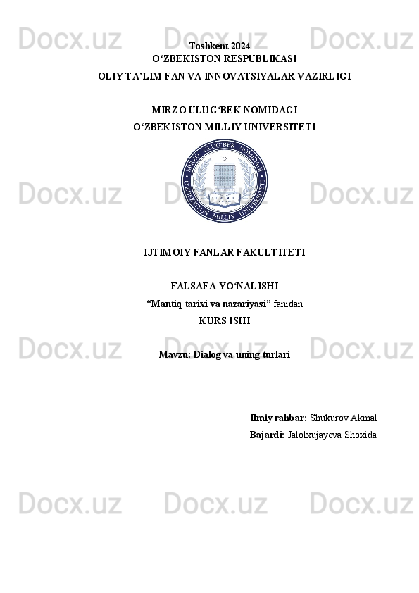 Toshkent 2024
O ZBEKISTON RESPUBLIKASIʻ
OLIY TA’LIM FAN VA INNOVATSIYALAR VAZIRLIGI
MIRZO ULUG BEK NOMIDAGI	
ʻ
O ZBEKISTON MILLIY UNIVERSITETI	
ʻ
IJTIMOIY FANLAR FAKULTITETI
FALSAFA YO NALISHI	
ʻ
“Mantiq tarixi va nazariyasi”  fanidan
KURS ISHI
Mavzu: Dialog va uning turlari
                  
 
 
                                                                             Ilmiy rahbar:  Shukurov Akmal
                                                                             Bajardi:  Jalolxujayeva Shoxida
 
                                                 