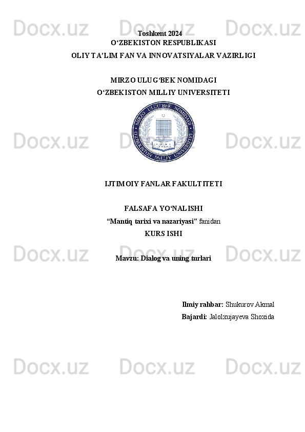 Toshkent 2024
O ZBEKISTON RESPUBLIKASIʻ
OLIY TA’LIM FAN VA INNOVATSIYALAR VAZIRLIGI
MIRZO ULUG BEK NOMIDAGI	
ʻ
O ZBEKISTON MILLIY UNIVERSITETI	
ʻ
IJTIMOIY FANLAR FAKULTITETI
FALSAFA YO NALISHI	
ʻ
“Mantiq tarixi va nazariyasi”  fanidan
KURS ISHI
Mavzu: Dialog va uning turlari
                  
 
 
                                                                             Ilmiy rahbar:  Shukurov Akmal
                                                                             Bajardi:  Jalolxujayeva Shoxida