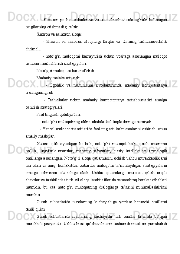 -   Elektron   pochta,   xabarlar   va  virtual   uchrashuvlarda   og‘zaki   bo‘lmagan
belgilarning etishmasligi ta’siri.
Sinxron va asinxron aloqa:
      -   Sinxron   va   asinxron   aloqadagi   farqlar   va   ularning   tushunmovchilik
ehtimoli.
      -   noto‘g‘ri   muloqotni   kamaytirish   uchun   vositaga   asoslangan   muloqot
uslubini moslashtirish strategiyalari.
Noto‘g‘ri muloqotni bartaraf etish:
Madaniy malaka oshirish:
      -   Ogohlik   va   tushunishni   rivojlantirishda   madaniy   kompetentsiya
treningining roli.
      -   Tashkilotlar   uchun   madaniy   kompetentsiya   tashabbuslarini   amalga
oshirish strategiyalari.
Faol tinglash qobiliyatlari:
   - noto‘g‘ri muloqotning oldini olishda faol tinglashning ahamiyati.
   - Har xil muloqot sharoitlarida faol tinglash ko‘nikmalarini oshirish uchun
amaliy mashqlar.
Xulosa   qilib   aytadigan   bo‘lsak,   noto‘g‘ri   muloqot   ko‘p   qirrali   muammo
bo‘lib,   lingvistik   nuanslar,   madaniy   tafovutlar,   hissiy   intellekt   va   texnologik
omillarga asoslangan. Noto‘g‘ri aloqa qatlamlarini ochish ushbu murakkabliklarni
tan   olish   va   aniq,   kontekstdan   xabardor   muloqotni   ta’minlaydigan   strategiyalarni
amalga   oshirishni   o‘z   ichiga   oladi.   Ushbu   qatlamlarga   murojaat   qilish   orqali
shaxslar va tashkilotlar turli xil aloqa landshaftlarida samaraliroq harakat qilishlari
mumkin,   bu   esa   noto‘g‘ri   muloqotning   dialoglarga   ta’sirini   minimallashtirishi
mumkin.
Guruh   suhbatlarida   nizolarning   kuchayishiga   yordam   beruvchi   omillarni
tahlil qilish
Guruh   suhbatlarida   nizolarning   kuchayishi   turli   omillar   ta’sirida   bo‘lgan
murakkab jarayondir. Ushbu hissa qo‘shuvchilarni tushunish nizolarni yumshatish