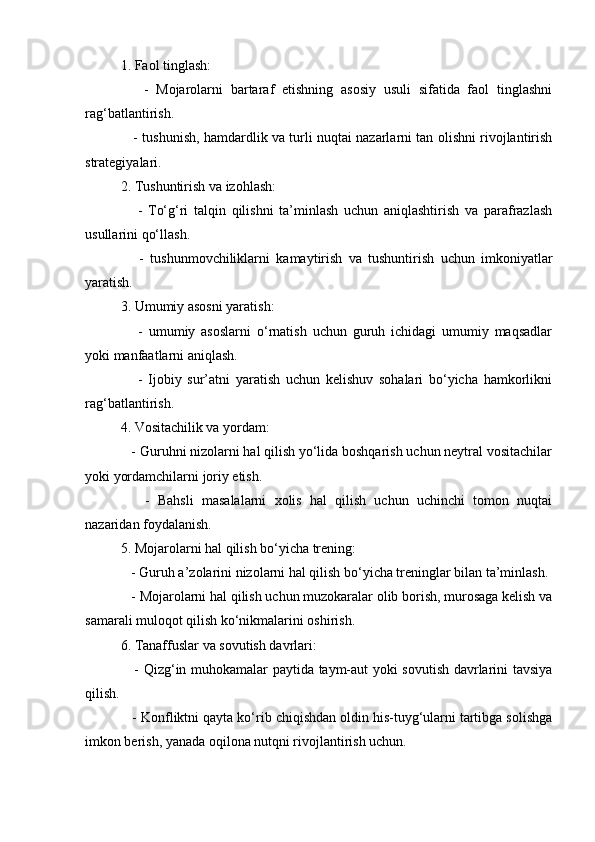 1. Faol tinglash:
      -   Mojarolarni   bartaraf   etishning   asosiy   usuli   sifatida   faol   tinglashni
rag‘batlantirish.
     - tushunish, hamdardlik va turli nuqtai nazarlarni tan olishni rivojlantirish
strategiyalari.
2. Tushuntirish va izohlash:
      -   To‘g‘ri   talqin   qilishni   ta’minlash   uchun   aniqlashtirish   va   parafrazlash
usullarini qo‘llash.
      -   tushunmovchiliklarni   kamaytirish   va   tushuntirish   uchun   imkoniyatlar
yaratish.
3. Umumiy asosni yaratish:
      -   umumiy   asoslarni   o‘rnatish   uchun   guruh   ichidagi   umumiy   maqsadlar
yoki manfaatlarni aniqlash.
      -   Ijobiy   sur’atni   yaratish   uchun   kelishuv   sohalari   bo‘yicha   hamkorlikni
rag‘batlantirish.
4. Vositachilik va yordam:
   - Guruhni nizolarni hal qilish yo‘lida boshqarish uchun neytral vositachilar
yoki yordamchilarni joriy etish.
      -   Bahsli   masalalarni   xolis   hal   qilish   uchun   uchinchi   tomon   nuqtai
nazaridan foydalanish.
5. Mojarolarni hal qilish bo‘yicha trening:
   - Guruh a’zolarini nizolarni hal qilish bo‘yicha treninglar bilan ta’minlash.
   - Mojarolarni hal qilish uchun muzokaralar olib borish, murosaga kelish va
samarali muloqot qilish ko‘nikmalarini oshirish.
6. Tanaffuslar va sovutish davrlari:
     - Qizg‘in muhokamalar paytida taym-aut yoki sovutish davrlarini tavsiya
qilish.
   - Konfliktni qayta ko‘rib chiqishdan oldin his-tuyg‘ularni tartibga solishga
imkon berish, yanada oqilona nutqni rivojlantirish uchun. 