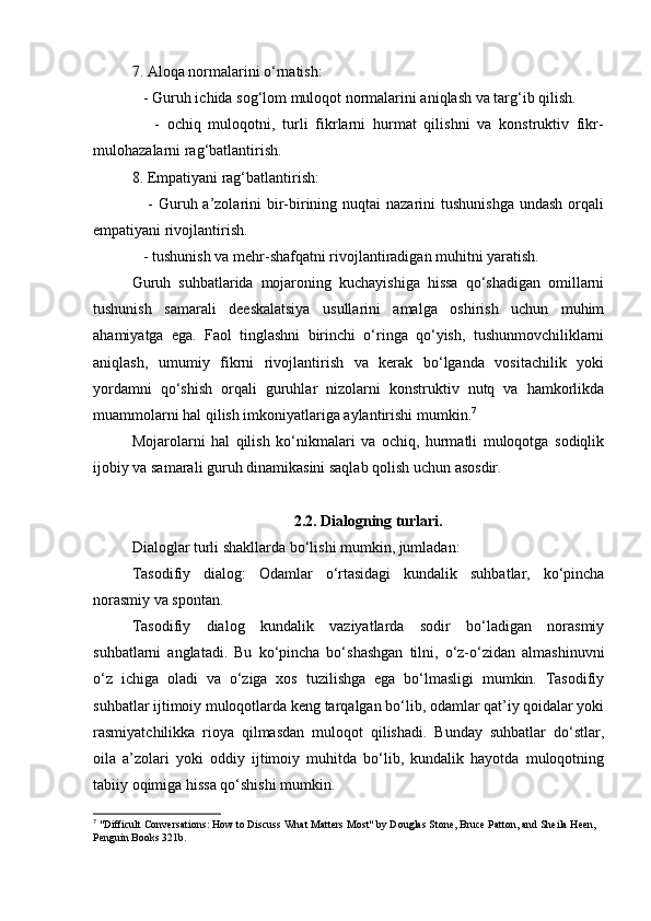 7. Aloqa normalarini o‘rnatish:
   - Guruh ichida sog‘lom muloqot normalarini aniqlash va targ‘ib qilish.
      -   ochiq   muloqotni,   turli   fikrlarni   hurmat   qilishni   va   konstruktiv   fikr-
mulohazalarni rag‘batlantirish.
8. Empatiyani rag‘batlantirish:
     - Guruh a’zolarini  bir-birining nuqtai  nazarini  tushunishga  undash orqali
empatiyani rivojlantirish.
   - tushunish va mehr-shafqatni rivojlantiradigan muhitni yaratish.
Guruh   suhbatlarida   mojaroning   kuchayishiga   hissa   qo‘shadigan   omillarni
tushunish   samarali   deeskalatsiya   usullarini   amalga   oshirish   uchun   muhim
ahamiyatga   ega.   Faol   tinglashni   birinchi   o‘ringa   qo‘yish,   tushunmovchiliklarni
aniqlash,   umumiy   fikrni   rivojlantirish   va   kerak   bo‘lganda   vositachilik   yoki
yordamni   qo‘shish   orqali   guruhlar   nizolarni   konstruktiv   nutq   va   hamkorlikda
muammolarni hal qilish imkoniyatlariga aylantirishi mumkin. 7
Mojarolarni   hal   qilish   ko‘nikmalari   va   ochiq,   hurmatli   muloqotga   sodiqlik
ijobiy va samarali guruh dinamikasini saqlab qolish uchun asosdir.
2.2. Dialogning turlari.
Dialoglar turli shakllarda bo‘lishi mumkin, jumladan:
Tasodifiy   dialog:   Odamlar   o‘rtasidagi   kundalik   suhbatlar,   ko‘pincha
norasmiy va spontan.
Tasodifiy   dialog   kundalik   vaziyatlarda   sodir   bo‘ladigan   norasmiy
suhbatlarni   anglatadi.   Bu   ko‘pincha   bo‘shashgan   tilni,   o‘z-o‘zidan   almashinuvni
o‘z   ichiga   oladi   va   o‘ziga   xos   tuzilishga   ega   bo‘lmasligi   mumkin.   Tasodifiy
suhbatlar ijtimoiy muloqotlarda keng tarqalgan bo‘lib, odamlar qat’iy qoidalar yoki
rasmiyatchilikka   rioya   qilmasdan   muloqot   qilishadi.   Bunday   suhbatlar   do‘stlar,
oila   a’zolari   yoki   oddiy   ijtimoiy   muhitda   bo‘lib,   kundalik   hayotda   muloqotning
tabiiy oqimiga hissa qo‘shishi mumkin.
7
 "Difficult Conversations: How to Discuss What Matters Most" by Douglas Stone, Bruce Patton, and Sheila Heen, 
Penguin Books 321b.