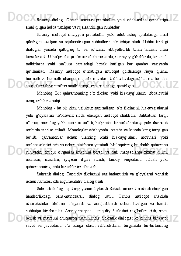 Rasmiy   dialog:   Odatda   maxsus   protokollar   yoki   odob-axloq   qoidalariga
amal qilgan holda tuzilgan va rejalashtirilgan suhbatlar.
Rasmiy   muloqot   muayyan   protokollar   yoki   odob-axloq   qoidalariga   amal
qiladigan   tuzilgan   va   rejalashtirilgan   suhbatlarni   o‘z   ichiga   oladi.   Ushbu   turdagi
dialoglar   yanada   qattiqroq   til   va   so‘zlarni   ehtiyotkorlik   bilan   tanlash   bilan
tavsiflanadi. U ko‘pincha professional sharoitlarda, rasmiy yig‘ilishlarda, tantanali
tadbirlarda   yoki   ma’lum   darajadagi   bezak   kutilgan   har   qanday   vaziyatda
qo‘llaniladi.   Rasmiy   muloqot   o‘rnatilgan   muloqot   qoidalariga   rioya   qilishi,
hurmatli va hurmatli ohangni saqlashi mumkin. Ushbu turdagi suhbat ma’lumotni
aniq etkazish va professionallik tuyg‘usini saqlashga qaratilgan.
Monolog:   Bir   qahramonning   o‘z   fikrlari   yoki   his-tuyg‘ularini   ifodalovchi
uzoq, uzluksiz nutqi.
Monolog  -   bu  bir  kishi   uzluksiz  gapiradigan,  o‘z  fikrlarini,  his-tuyg‘ularini
yoki   g‘oyalarini   to‘xtovsiz   ifoda   etadigan   muloqot   shaklidir.   Suhbatdan   farqli
o‘laroq, monolog yakkaxon ijro bo‘lib, ko‘pincha tomoshabinlarga yoki  dramatik
muhitda taqdim   etiladi. Monologlar   adabiyotda,  teatrda  va  kinoda keng  tarqalgan
bo‘lib,   qahramonlar   uchun   ularning   ichki   his-tuyg‘ulari,   motivlari   yoki
mulohazalarini ochish uchun platforma yaratadi. Muloqotning bu shakli qahramon
ruhiyatini   chuqur   o‘rganish   imkonini   beradi   va   turli   maqsadlarga   xizmat   qilishi
mumkin,   masalan,   syujetni   ilgari   surish,   tarixiy   voqealarni   ochish   yoki
qahramonning ichki kurashlarini etkazish.
Sokratik   dialog:   Tanqidiy   fikrlashni   rag‘batlantirish   va   g‘oyalarni   yoritish
uchun hamkorlikda argumentativ dialog usuli.
Sokratik dialog - qadimgi yunon faylasufi Sokrat tomonidan ishlab chiqilgan
hamkorlikdagi   bahs-munozarali   dialog   usuli.   Ushbu   muloqot   shaklida
ishtirokchilar   fikrlarni   o‘rganish   va   aniqlashtirish   uchun   tuzilgan   va   tizimli
suhbatga   kirishadilar.   Asosiy   maqsad   -   tanqidiy   fikrlashni   rag‘batlantirish,   savol
berish  va mavzuni  chuqurroq tushunishdir. Sokratik dialoglar  ko‘pincha bir  qator
savol   va   javoblarni   o‘z   ichiga   oladi,   ishtirokchilar   birgalikda   bir-birlarining