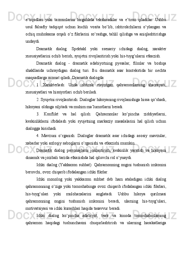 e’tiqodlari   yoki   taxminlarini   birgalikda   tekshiradilar   va   e’tiroz   qiladilar.   Ushbu
usul   falsafiy   tadqiqot   uchun   kuchli   vosita   bo‘lib,   ishtirokchilarni   o‘ylangan   va
ochiq muhokama orqali o‘z fikrlarini so‘rashga, tahlil qilishga va aniqlashtirishga
undaydi.
Dramatik   dialog:   Spektakl   yoki   ssenariy   ichidagi   dialog,   xarakter
xususiyatlarini ochib berish, syujetni rivojlantirish yoki his-tuyg‘ularni etkazish.
Dramatik   dialog   -   dramatik   adabiyotning   pyesalar,   filmlar   va   boshqa
shakllarida   uchraydigan   dialog   turi.   Bu   dramatik   asar   kontekstida   bir   nechta
maqsadlarga xizmat qiladi. Dramatik dialogda:
1.   Xarakterlash:   Unda   ishtirok   etayotgan   qahramonlarning   shaxsiyati,
xususiyatlari va hissiyotlari ochib beriladi.
2. Syujetni rivojlantirish: Dialoglar hikoyaning rivojlanishiga hissa qo‘shadi,
hikoyani oldinga siljitadi va muhim ma’lumotlarni beradi.
3.   Konflikt   va   hal   qilish:   Qahramonlar   ko‘pincha   ziddiyatlarni,
keskinliklarni   ifodalash   yoki   syujetning   markaziy   masalalarini   hal   qilish   uchun
dialogga kirishadi.
4.   Mavzuni   o‘rganish:   Dialoglar   dramatik   asar   ichidagi   asosiy   mavzular,
xabarlar yoki axloqiy saboqlarni o‘rganishi va etkazishi mumkin.
Dramatik   dialog   personajlarni   jonlantirish,   keskinlik   yaratish   va   hikoyani
dinamik va jozibali tarzda etkazishda hal qiluvchi rol o‘ynaydi.
Ichki   dialog   (Yakkaxon   suhbat):   Qahramonning   ongini   tushunish   imkonini
beruvchi, ovoz chiqarib ifodalangan ichki fikrlar.
Ichki   monolog   yoki   yakkaxon   suhbat   deb   ham   ataladigan   ichki   dialog
qahramonning o‘ziga yoki  tomoshabinga ovoz chiqarib ifodalangan ichki  fikrlari,
his-tuyg‘ulari   yoki   mulohazalarini   anglatadi.   Ushbu   hikoya   qurilmasi
qahramonning   ongini   tushunish   imkonini   beradi,   ularning   his-tuyg‘ulari,
motivatsiyasi va ichki kurashlari haqida tasavvur beradi.
Ichki   dialog   ko‘pincha   adabiyot,   teatr   va   kinoda   tomoshabinlarning
qahramon   haqidagi   tushunchasini   chuqurlashtirish   va   ularning   harakatlariga