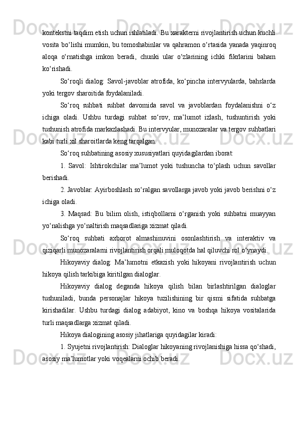 kontekstni taqdim etish uchun ishlatiladi. Bu xarakterni rivojlantirish uchun kuchli
vosita bo‘lishi mumkin, bu tomoshabinlar va qahramon o‘rtasida yanada yaqinroq
aloqa   o‘rnatishga   imkon   beradi,   chunki   ular   o‘zlarining   ichki   fikrlarini   baham
ko‘rishadi.
So‘roqli   dialog:   Savol-javoblar   atrofida,   ko‘pincha   intervyularda,   bahslarda
yoki tergov sharoitida foydalaniladi.
So‘roq   suhbati   suhbat   davomida   savol   va   javoblardan   foydalanishni   o‘z
ichiga   oladi.   Ushbu   turdagi   suhbat   so‘rov,   ma’lumot   izlash,   tushuntirish   yoki
tushunish atrofida markazlashadi. Bu intervyular, munozaralar va tergov suhbatlari
kabi turli xil sharoitlarda keng tarqalgan.
So‘roq suhbatining asosiy xususiyatlari quyidagilardan iborat:
1.   Savol:   Ishtirokchilar   ma lumot   yoki   tushuncha   to plash   uchun   savollarʼ ʻ
berishadi.
2. Javoblar: Ayirboshlash so‘ralgan savollarga javob yoki javob berishni o‘z
ichiga oladi.
3.   Maqsad:   Bu   bilim   olish,   istiqbollarni   o‘rganish   yoki   suhbatni   muayyan
yo‘nalishga yo‘naltirish maqsadlariga xizmat qiladi.
So‘roq   suhbati   axborot   almashinuvini   osonlashtirish   va   interaktiv   va
qiziqarli munozaralarni rivojlantirish orqali muloqotda hal qiluvchi rol o‘ynaydi.
Hikoyaviy   dialog:   Ma’lumotni   etkazish   yoki   hikoyani   rivojlantirish   uchun
hikoya qilish tarkibiga kiritilgan dialoglar.
Hikoyaviy   dialog   deganda   hikoya   qilish   bilan   birlashtirilgan   dialoglar
tushuniladi,   bunda   personajlar   hikoya   tuzilishining   bir   qismi   sifatida   suhbatga
kirishadilar.   Ushbu   turdagi   dialog   adabiyot,   kino   va   boshqa   hikoya   vositalarida
turli maqsadlarga xizmat qiladi.
Hikoya dialogining asosiy jihatlariga quyidagilar kiradi:
1. Syujetni rivojlantirish: Dialoglar hikoyaning rivojlanishiga hissa qo‘shadi,
asosiy ma’lumotlar yoki voqealarni ochib beradi.