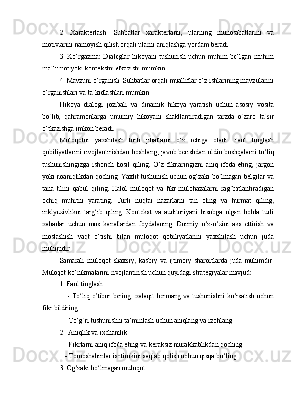 2.   Xarakterlash:   Suhbatlar   xarakterlarni,   ularning   munosabatlarini   va
motivlarini namoyish qilish orqali ularni aniqlashga yordam beradi.
3.   Ko‘rgazma:   Dialoglar   hikoyani   tushunish   uchun   muhim   bo‘lgan   muhim
ma’lumot yoki kontekstni etkazishi mumkin.
4. Mavzuni o‘rganish: Suhbatlar orqali mualliflar o‘z ishlarining mavzularini
o‘rganishlari va ta’kidlashlari mumkin.
Hikoya   dialogi   jozibali   va   dinamik   hikoya   yaratish   uchun   asosiy   vosita
bo‘lib,   qahramonlarga   umumiy   hikoyani   shakllantiradigan   tarzda   o‘zaro   ta’sir
o‘tkazishga imkon beradi.
Muloqotni   yaxshilash   turli   jihatlarni   o‘z   ichiga   oladi.   Faol   tinglash
qobiliyatlarini rivojlantirishdan boshlang, javob berishdan oldin boshqalarni to‘liq
tushunishingizga   ishonch   hosil   qiling.   O‘z   fikrlaringizni   aniq   ifoda   eting,   jargon
yoki noaniqlikdan qoching. Yaxlit tushunish uchun og‘zaki bo‘lmagan belgilar va
tana   tilini   qabul   qiling.   Halol   muloqot   va   fikr-mulohazalarni   rag‘batlantiradigan
ochiq   muhitni   yarating.   Turli   nuqtai   nazarlarni   tan   oling   va   hurmat   qiling,
inklyuzivlikni   targ‘ib   qiling.   Kontekst   va   auditoriyani   hisobga   olgan   holda   turli
xabarlar   uchun   mos   kanallardan   foydalaning.   Doimiy   o‘z-o‘zini   aks   ettirish   va
moslashish   vaqt   o‘tishi   bilan   muloqot   qobiliyatlarini   yaxshilash   uchun   juda
muhimdir.
Samarali   muloqot   shaxsiy,   kasbiy   va   ijtimoiy   sharoitlarda   juda   muhimdir.
Muloqot ko‘nikmalarini rivojlantirish uchun quyidagi strategiyalar mavjud:
1. Faol tinglash:
      -   To‘liq   e’tibor   bering,   xalaqit   bermang   va   tushunishni   ko‘rsatish   uchun
fikr bildiring.
   - To‘g‘ri tushunishni ta’minlash uchun aniqlang va izohlang.
2.  Aniqlik va ixchamlik:
   - Fikrlarni aniq ifoda eting va keraksiz murakkablikdan qoching.
   - Tomoshabinlar ishtirokini saqlab qolish uchun qisqa bo‘ling.
3. Og‘zaki bo‘lmagan muloqot: 