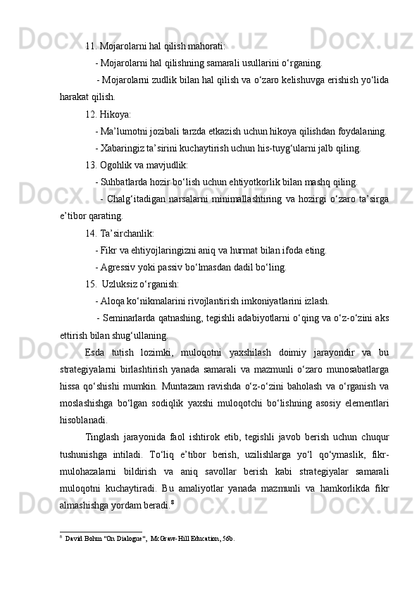 11. Mojarolarni hal qilish mahorati:
    - Mojarolarni hal qilishning samarali usullarini o‘rganing.
     - Mojarolarni zudlik bilan hal qilish va o‘zaro kelishuvga erishish yo‘lida
harakat qilish.
12. Hikoya:
    - Ma’lumotni jozibali tarzda etkazish uchun hikoya qilishdan foydalaning.
    - Xabaringiz ta’sirini kuchaytirish uchun his-tuyg‘ularni jalb qiling.
13. Ogohlik va mavjudlik:
    - Suhbatlarda hozir bo‘lish uchun ehtiyotkorlik bilan mashq qiling.
        -   Chalg‘itadigan   narsalarni   minimallashtiring   va   hozirgi   o‘zaro   ta’sirga
e’tibor qarating.
14. Ta’sirchanlik:
    - Fikr va ehtiyojlaringizni aniq va hurmat bilan ifoda eting.
    - Agressiv yoki passiv bo‘lmasdan dadil bo‘ling.
15.  Uzluksiz o‘rganish:
    - Aloqa ko‘nikmalarini rivojlantirish imkoniyatlarini izlash.
     - Seminarlarda qatnashing, tegishli adabiyotlarni o‘qing va o‘z-o‘zini aks
ettirish bilan shug‘ullaning.
Esda   tutish   lozimki,   muloqotni   yaxshilash   doimiy   jarayondir   va   bu
strategiyalarni   birlashtirish   yanada   samarali   va   mazmunli   o‘zaro   munosabatlarga
hissa   qo‘shishi   mumkin.   Muntazam   ravishda   o‘z-o‘zini   baholash   va   o‘rganish   va
moslashishga   bo‘lgan   sodiqlik   yaxshi   muloqotchi   bo‘lishning   asosiy   elementlari
hisoblanadi.
Tinglash   jarayonida   faol   ishtirok   etib,   tegishli   javob   berish   uchun   chuqur
tushunishga   intiladi.   To‘liq   e’tibor   berish,   uzilishlarga   yo‘l   qo‘ymaslik,   fikr-
mulohazalarni   bildirish   va   aniq   savollar   berish   kabi   strategiyalar   samarali
muloqotni   kuchaytiradi.   Bu   amaliyotlar   yanada   mazmunli   va   hamkorlikda   fikr
almashishga yordam beradi. 8
8
  David Bohm "On Dialogue",  McGraw-Hill Education, 56b.