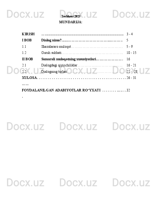                                                          Toshkent 2023
                                            MUNDARIJA:
 
KIRISH …........................................................................................ 3 - 4
I BOB Dialog  nima?.......……………………………... ……….. 5
1.1 Shaxslararo muloqot……. ………………………………. 5 - 9
1.2 Guruh suhbati… ………………. ………………………… 10 - 15
II BOB Samarali muloqotning xususiyatlari….………………. 16
2.1 Dialogdagi qiyinchiliklar……………...………………… 16 - 21
2.2 Dialogning turlari………………………..………………. 22 -  28
XULOSA. . . . . . . . . . . . . . . . . . . .  . . . . . . . . . . . . . . . . . . . . . . . . . . .
……  26 - 31
FOYDALANILGAN ADABIYOTLAR RO YXATI  . . . . . . . . ʻ …..  . .
. 32 