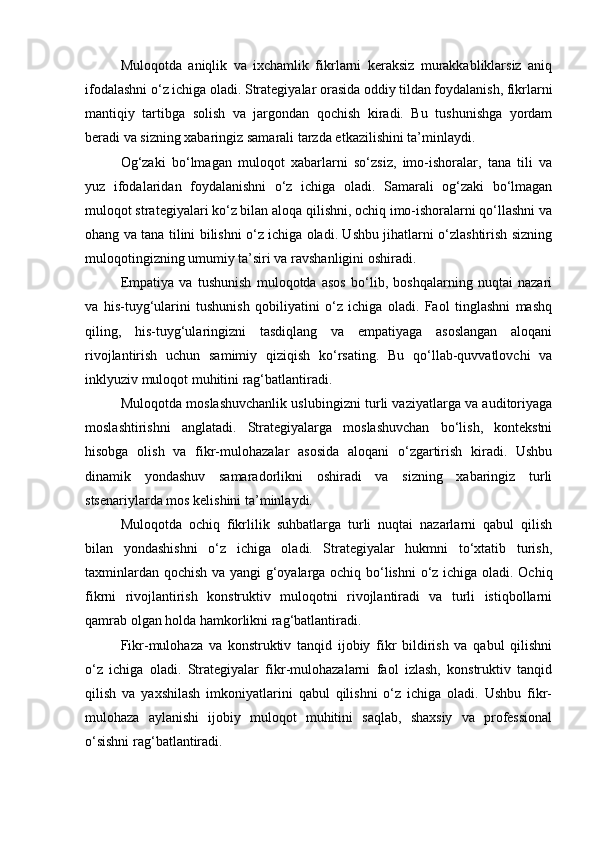 Muloqotda   aniqlik   va   ixchamlik   fikrlarni   keraksiz   murakkabliklarsiz   aniq
ifodalashni o‘z ichiga oladi. Strategiyalar orasida oddiy tildan foydalanish, fikrlarni
mantiqiy   tartibga   solish   va   jargondan   qochish   kiradi.   Bu   tushunishga   yordam
beradi va sizning xabaringiz samarali tarzda etkazilishini ta’minlaydi.
Og‘zaki   bo‘lmagan   muloqot   xabarlarni   so‘zsiz,   imo-ishoralar,   tana   tili   va
yuz   ifodalaridan   foydalanishni   o‘z   ichiga   oladi.   Samarali   og‘zaki   bo‘lmagan
muloqot strategiyalari ko‘z bilan aloqa qilishni, ochiq imo-ishoralarni qo‘llashni va
ohang va tana tilini bilishni o‘z ichiga oladi. Ushbu jihatlarni o‘zlashtirish sizning
muloqotingizning umumiy ta’siri va ravshanligini oshiradi.
Empatiya   va   tushunish   muloqotda   asos   bo‘lib,   boshqalarning   nuqtai   nazari
va   his-tuyg‘ularini   tushunish   qobiliyatini   o‘z   ichiga   oladi.   Faol   tinglashni   mashq
qiling,   his-tuyg‘ularingizni   tasdiqlang   va   empatiyaga   asoslangan   aloqani
rivojlantirish   uchun   samimiy   qiziqish   ko‘rsating.   Bu   qo‘llab-quvvatlovchi   va
inklyuziv muloqot muhitini rag‘batlantiradi.
Muloqotda moslashuvchanlik uslubingizni turli vaziyatlarga va auditoriyaga
moslashtirishni   anglatadi.   Strategiyalarga   moslashuvchan   bo‘lish,   kontekstni
hisobga   olish   va   fikr-mulohazalar   asosida   aloqani   o‘zgartirish   kiradi.   Ushbu
dinamik   yondashuv   samaradorlikni   oshiradi   va   sizning   xabaringiz   turli
stsenariylarda mos kelishini ta’minlaydi.
Muloqotda   ochiq   fikrlilik   suhbatlarga   turli   nuqtai   nazarlarni   qabul   qilish
bilan   yondashishni   o‘z   ichiga   oladi.   Strategiyalar   hukmni   to‘xtatib   turish,
taxminlardan qochish va yangi g‘oyalarga ochiq bo‘lishni  o‘z ichiga oladi. Ochiq
fikrni   rivojlantirish   konstruktiv   muloqotni   rivojlantiradi   va   turli   istiqbollarni
qamrab olgan holda hamkorlikni rag‘batlantiradi.
Fikr-mulohaza   va   konstruktiv   tanqid   ijobiy   fikr   bildirish   va   qabul   qilishni
o‘z   ichiga   oladi.   Strategiyalar   fikr-mulohazalarni   faol   izlash,   konstruktiv   tanqid
qilish   va   yaxshilash   imkoniyatlarini   qabul   qilishni   o‘z   ichiga   oladi.   Ushbu   fikr-
mulohaza   aylanishi   ijobiy   muloqot   muhitini   saqlab,   shaxsiy   va   professional
o‘sishni rag‘batlantiradi. 