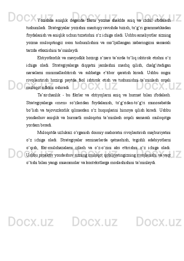 Yozishda   aniqlik   deganda   fikrni   yozma   shaklda   aniq   va   izchil   ifodalash
tushuniladi. Strategiyalar yozishni mantiqiy ravishda tuzish, to‘g‘ri grammatikadan
foydalanish va aniqlik uchun tuzatishni o‘z ichiga oladi. Ushbu amaliyotlar sizning
yozma   muloqotingiz   oson   tushunilishini   va   mo‘ljallangan   xabaringizni   samarali
tarzda etkazishini ta’minlaydi.
Ehtiyotkorlik va mavjudlik hozirgi o‘zaro ta’sirda to‘liq ishtirok etishni o‘z
ichiga   oladi.   Strategiyalarga   diqqatni   jamlashni   mashq   qilish,   chalg‘itadigan
narsalarni   minimallashtirish   va   suhbatga   e’tibor   qaratish   kiradi.   Ushbu   ongni
rivojlantirish   hozirgi   paytda   faol   ishtirok   etish   va   tushunishni   ta’minlash   orqali
muloqot sifatini oshiradi.
Ta’sirchanlik   -   bu   fikrlar   va   ehtiyojlarni   aniq   va   hurmat   bilan   ifodalash.
Strategiyalarga   «men»   so‘zlaridan   foydalanish,   to‘g‘ridan-to‘g‘ri   munosabatda
bo‘lish   va   tajovuzkorlik   qilmasdan   o‘z   huquqlarini   himoya   qilish   kiradi.   Ushbu
yondashuv   aniqlik   va   hurmatli   muloqotni   ta’minlash   orqali   samarali   muloqotga
yordam beradi.
Muloqotda uzluksiz o‘rganish doimiy mahoratni rivojlantirish majburiyatini
o‘z   ichiga   oladi.   Strategiyalar   seminarlarda   qatnashish,   tegishli   adabiyotlarni
o‘qish,   fikr-mulohazalarni   izlash   va   o‘z-o‘zini   aks   ettirishni   o‘z   ichiga   oladi.
Ushbu proaktiv yondashuv sizning muloqot qobiliyatingizning rivojlanishi va vaqt
o‘tishi bilan yangi muammolar va kontekstlarga moslashishini ta’minlaydi.