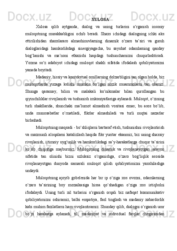 XULOSA
Xulosa   qilib   aytganda,   dialog   va   uning   turlarini   o‘rganish   insoniy
muloqotning   murakkabligini   ochib   beradi.   Shaxs   ichidagi   dialogning   ichki   aks
ettirilishidan   shaxslararo   almashinuvlarning   dinamik   o‘zaro   ta’siri   va   guruh
dialoglaridagi   hamkorlikdagi   sinergiyagacha,   bu   sayohat   odamlarning   qanday
bog‘lanishi   va   ma’noni   etkazishi   haqidagi   tushunchamizni   chuqurlashtiradi.
Yozma   so‘z   adabiyot   ichidagi   muloqot   shakli   sifatida   ifodalash   qobiliyatimizni
yanada boyitadi.
Madaniy, hissiy va kontekstual omillarning dolzarbligini tan olgan holda, biz
muloqotlarda   yuzaga   kelishi   mumkin   bo‘lgan   nozik   muammolarni   tan   olamiz.
Shunga   qaramay,   bilim   va   malakali   ko‘nikmalar   bilan   qurollangan   bu
qiyinchiliklar rivojlanish va tushunish imkoniyatlariga aylanadi. Muloqot, o‘zining
turli   shakllarida,   shunchaki   ma’lumot   almashish   vositasi   emas;   bu   asos   bo‘lib,
unda   munosabatlar   o‘rnatiladi,   fikrlar   almashiladi   va   turli   nuqtai   nazarlar
birlashadi.
Muloqotning maqsadi - bo‘shliqlarni bartaraf etish, tushunishni rivojlantirish
va mazmunli aloqalarni katalizlash haqida fikr yuritar ekanmiz, biz uning shaxsiy
rivojlanish, ijtimoiy uyg‘unlik va hamkorlikdagi sa’y-harakatlarga chuqur ta’sirini
ko‘rib   chiqishga   majburmiz.   Muloqotning   dinamik   va   rivojlanayotgan   jarayon
sifatida   tan   olinishi   bizni   uzluksiz   o‘rganishga,   o‘zaro   bog‘liqlik   asosida
rivojlanayotgan   dunyoda   samarali   muloqot   qilish   qobiliyatimizni   yaxshilashga
undaydi.
Muloqotning   ajoyib   gobelenida   har   bir   ip   o‘ziga   xos   ovozni,   odamlarning
o‘zaro   ta’sirining   boy   mozaikasiga   hissa   qo‘shadigan   o‘ziga   xos   istiqbolni
ifodalaydi.   Uning   turli   xil   turlarini   o‘rganish   orqali   biz   nafaqat   kommunikativ
qobiliyatimizni   oshiramiz,   balki   empatiya,   faol   tinglash   va   madaniy   xabardorlik
kabi muhim fazilatlarni ham rivojlantiramiz. Shunday qilib, dialogni o‘rganish umr
bo‘yi   harakatga   aylanadi,   til,   madaniyat   va   individual   farqlar   chegarasidan