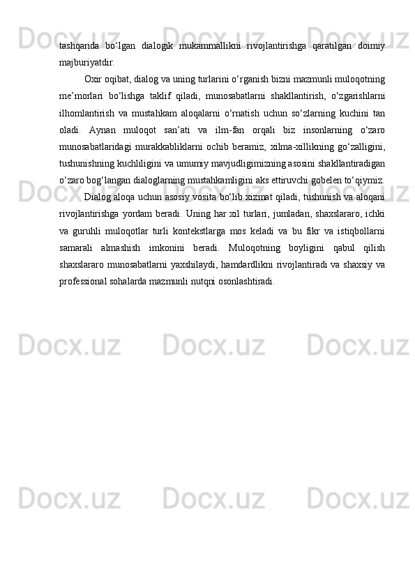 tashqarida   bo‘lgan   dialogik   mukammallikni   rivojlantirishga   qaratilgan   doimiy
majburiyatdir.
Oxir oqibat, dialog va uning turlarini o‘rganish bizni mazmunli muloqotning
me’morlari   bo‘lishga   taklif   qiladi,   munosabatlarni   shakllantirish,   o‘zgarishlarni
ilhomlantirish   va   mustahkam   aloqalarni   o‘rnatish   uchun   so‘zlarning   kuchini   tan
oladi.   Aynan   muloqot   san’ati   va   ilm-fan   orqali   biz   insonlarning   o‘zaro
munosabatlaridagi   murakkabliklarni   ochib   beramiz,   xilma-xillikning   go‘zalligini,
tushunishning kuchliligini va umumiy mavjudligimizning asosini shakllantiradigan
o‘zaro bog‘langan dialoglarning mustahkamligini aks ettiruvchi gobelen to‘qiymiz.
Dialog aloqa uchun asosiy vosita bo‘lib xizmat qiladi, tushunish va aloqani
rivojlantirishga  yordam   beradi. Uning  har  xil  turlari,  jumladan,  shaxslararo,  ichki
va   guruhli   muloqotlar   turli   kontekstlarga   mos   keladi   va   bu   fikr   va   istiqbollarni
samarali   almashish   imkonini   beradi.   Muloqotning   boyligini   qabul   qilish
shaxslararo munosabatlarni yaxshilaydi, hamdardlikni rivojlantiradi va shaxsiy va
professional sohalarda mazmunli nutqni osonlashtiradi.
