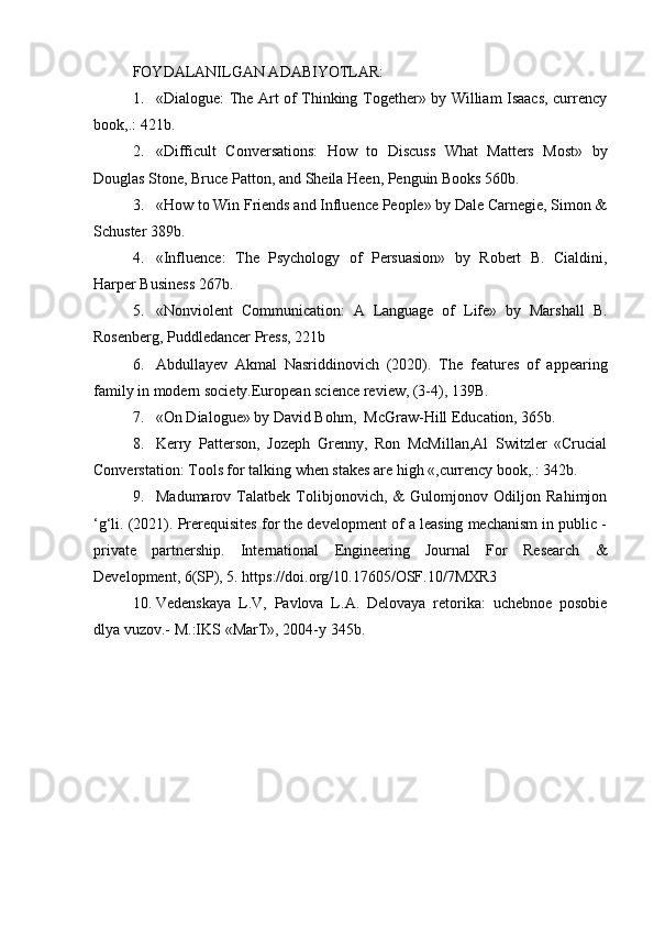FOYDALANILGAN ADABIYOTLAR:
1. «Dialogue: The Art of Thinking Together» by William Isaacs, currency
book,.: 421b.
2. «Difficult   Conversations:   How   to   Discuss   What   Matters   Most»   by
Douglas Stone, Bruce Patton, and Sheila Heen, Penguin Books 560b.
3. «How to Win Friends and Influence People» by Dale Carnegie, Simon &
Schuster 389b.
4. «Influence:   The   Psychology   of   Persuasion»   by   Robert   B.   Cialdini,
Harper Business 267b.
5. «Nonviolent   Communication:   A   Language   of   Life»   by   Marshall   B.
Rosenberg, Puddledancer Press, 221b
6. Abdullayev   Akmal   Nasriddinovich   (2020).   The   features   of   appearing
family in modern society.European science review, (3-4), 139B.
7. «On Dialogue» by David Bohm,  McGraw-Hill Education, 365b.
8. Kerry   Patterson,   Jozeph   Grenny,   Ron   McMillan,Al   Switzler   «Crucial
Converstation: Tools for talking when stakes are high «,currency book,.: 342b.
9. Madumarov   Talatbek   Tolibjonovich,   &   Gulomjonov   Odiljon   Rahimjon
‘g‘li. (2021). Prerequisites for the development of a leasing mechanism in public -
private   partnership.   International   Engineering   Journal   For   Research   &
Development, 6(SP), 5. https://doi.org/10.17605/OSF.10/7MXR3
10. Vedenskaya   L.V,   Pavlova   L.A.   Delovaya   retorika:   uchebnoe   posobie
dlya vuzov.-  M.:IKS «MarT», 2004-y  345 b.