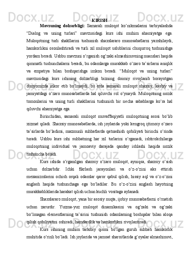 KIRISH
Mavzuning   dolzarbligi:   Samarali   muloqot   ko‘nikmalarini   tarbiyalashda
“Dialog   va   uning   turlari”   mavzusidagi   kurs   ishi   muhim   ahamiyatga   ega.
Muloqotning   turli   shakllarini   tushunish   shaxslararo   munosabatlarni   yaxshilaydi,
hamkorlikni  osonlashtiradi  va turli  xil  muloqot uslublarini chuqurroq tushunishga
yordam beradi. Ushbu mavzuni o‘rganish og‘zaki almashinuvning nuanslari haqida
qimmatli tushunchalarni beradi, bu odamlarga murakkab o‘zaro ta’sirlarni aniqlik
va   empatiya   bilan   boshqarishga   imkon   beradi.   “Muloqot   va   uning   turlari”
mavzusidagi   kurs   ishining   dolzarbligi   bizning   doimiy   rivojlanib   borayotgan
dunyomizda   inkor   etib   bo‘lmaydi,   bu   erda   samarali   muloqot   shaxsiy,   kasbiy   va
jamiyatdagi   o‘zaro   munosabatlarda   hal   qiluvchi   rol   o‘ynaydi.   Muloqotning   nozik
tomonlarini   va   uning   turli   shakllarini   tushunish   bir   necha   sabablarga   ko‘ra   hal
qiluvchi ahamiyatga ega.
Birinchidan,   samarali   muloqot   muvaffaqiyatli   muloqotning   asosi   bo‘lib
xizmat qiladi. Shaxsiy munosabatlarda, ish joylarida yoki kengroq ijtimoiy o‘zaro
ta’sirlarda   bo‘ladimi,   mazmunli   suhbatlarda   qatnashish   qobiliyati   birinchi   o‘rinda
turadi.   Ushbu   kurs   ishi   suhbatning   har   xil   turlarini   o‘rganadi,   ishtirokchilarga
muloqotning   individual   va   jamoaviy   darajada   qanday   ishlashi   haqida   nozik
tushuncha beradi.
Kurs   ishida   o‘rganilgan   shaxsiy   o‘zaro   muloqot,   ayniqsa,   shaxsiy   o‘sish
uchun   dolzarbdir.   Ichki   fikrlash   jarayonlari   va   o‘z-o‘zini   aks   ettirish
mexanizmlarini   ochish   orqali   odamlar   qaror   qabul   qilish,   hissiy   aql   va   o‘z-o‘zini
anglash   haqida   tushunchaga   ega   bo‘ladilar.   Bu   o‘z-o‘zini   anglash   hayotning
murakkabliklarida harakat qilish uchun kuchli vositaga aylanadi.
Shaxslararo muloqot, yana bir asosiy nuqta, ijobiy munosabatlarni o‘rnatish
uchun   zarurdir.   Yuzma-yuz   muloqot   dinamikasini   va   og‘zaki   va   og‘zaki
bo‘lmagan   elementlarning   ta’sirini   tushunish   odamlarning   boshqalar   bilan   aloqa
qilish qobiliyatini oshiradi, hamdardlik va hamkorlikni rivojlantiradi.
Kurs   ishining   muhim   tarkibiy   qismi   bo‘lgan   guruh   suhbati   hamkorlik
muhitida o‘rinli bo‘ladi. Ish joylarida va jamoat sharoitlarida g‘oyalar almashinuvi,